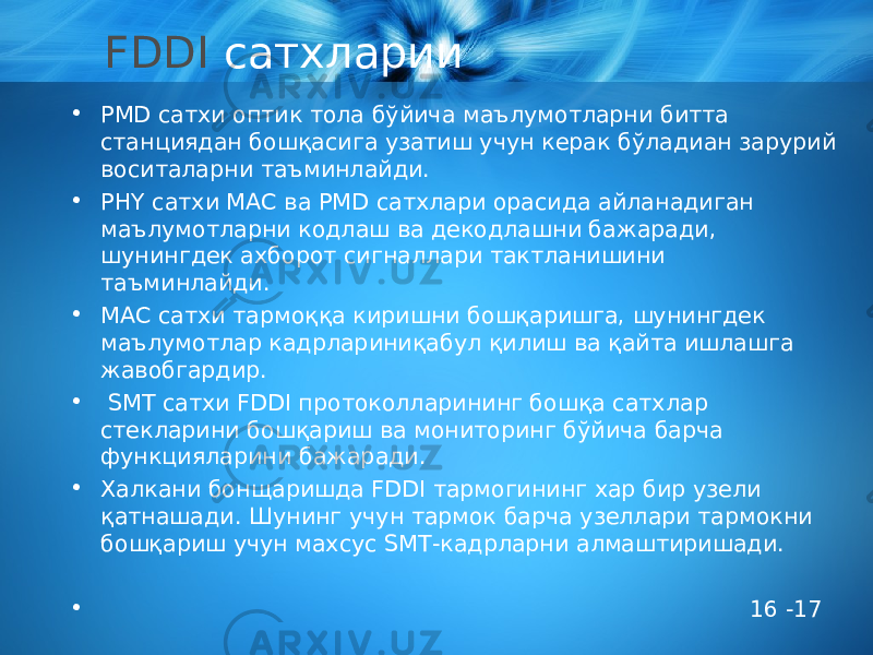 FDDI сатхларии • PMD сатхи оптик тола бўйича маълумотларни битта станциядан бошқасига узатиш учун керак бўладиан зарурий воситаларни таъминлайди. • PHY сатхи МАС ва PMD сатхлари орасида айланадиган маълумотларни кодлаш ва декодлашни бажаради, шунингдек ахборот сигналлари тактланишини таъминлайди. • МАС сатхи тармоққа киришни бошқаришга, шунингдек маълумотлар кадрлариниқабул қилиш ва қайта ишлашга жавобгардир. • SMT сатхи FDDI протоколларининг бошқа сатхлар стекларини бошқариш ва мониторинг бўйича барча функцияларини бажаради. • Халкани бонщаришда FDDI тармогининг хар бир узели қатнашади. Шунинг учун тармок барча узеллари тармокни бошқариш учун махсус SMT-кадрларни алмаштиришади. • 16 -17 