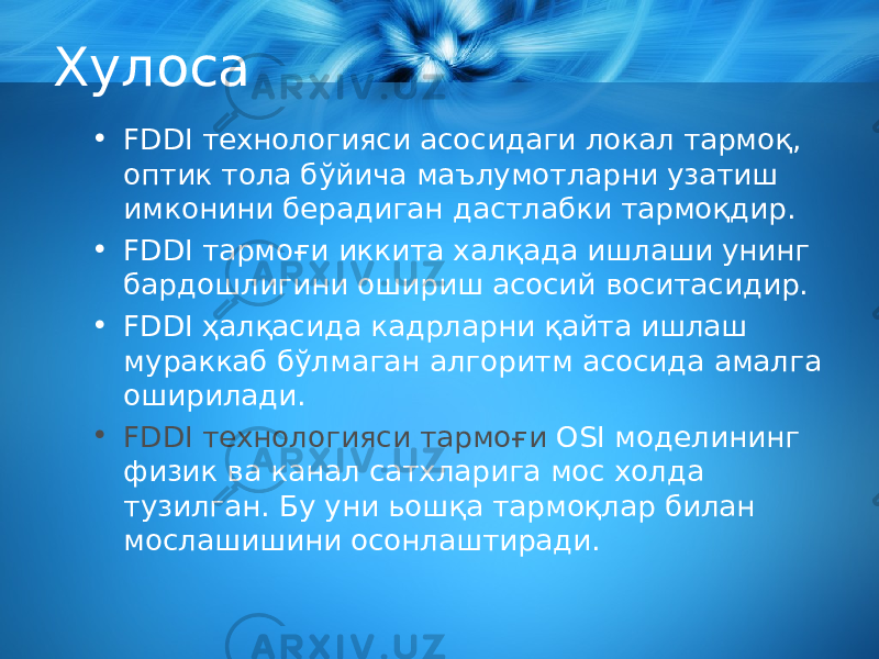 Хулоса • FDDI технологияси асосидаги локал тармоқ, оптик тола бўйича маълумотларни узатиш имконини берадиган дастлабки тармоқдир. • FDDI тармоғи иккита халқада ишлаши унинг бардошлигини ошириш асосий воситасидир. • FDDI ҳалқасида кадрларни қайта ишлаш мураккаб бўлмаган алгоритм асосида амалга оширилади. • FDDI технологияси тармоғи OSI моделининг физик ва канал сатхларига мос холда тузилган. Бу уни ьошқа тармоқлар билан мослашишини осонлаштиради. 