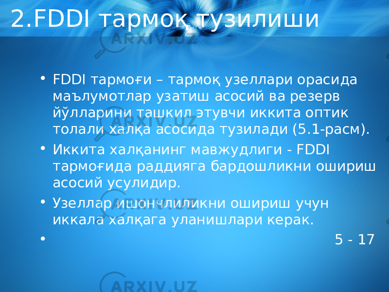 2.FDDI тармоқ тузилиши • FDDI тармоғи – тармоқ узеллари орасида маълумотлар узатиш асосий ва резерв йўлларини ташкил этувчи иккита оптик толали халқа асосида тузилади (5.1-расм). • Иккита халқанинг мавжудлиги - FDDI тармоғида раддияга бардошликни ошириш асосий усулидир. • Узеллар ишончлиликни ошириш учун иккала халқага уланишлари керак. • 5 - 17 