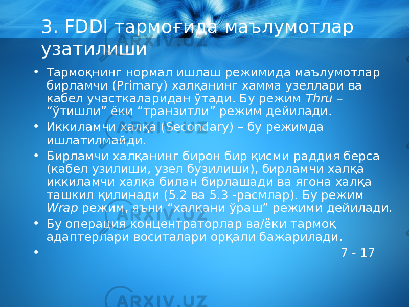 3. FDDI тармоғида маълумотлар узатилиши • Тармоқнинг нормал ишлаш режимида маълумотлар бирламчи (Primary) халқанинг хамма узеллари ва кабел участкаларидан ўтади. Бу режим Thru – “ўтишли” ёки “транзитли” режим дейилади. • Иккиламчи халқа (Secondary) – бу режимда ишлатилмайди. • Бирламчи халқанинг бирон бир қисми раддия берса (кабел узилиши, узел бузилиши), бирламчи халқа иккиламчи халқа билан бирлашади ва ягона халқа ташкил қилинади (5.2 ва 5.3 -расмлар). Бу режим Wrap режим, яъни “халқани ўраш” режими дейилади. • Бу операция концентраторлар ва/ёки тармоқ адаптерлари воситалари орқали бажарилади. • 7 - 17 