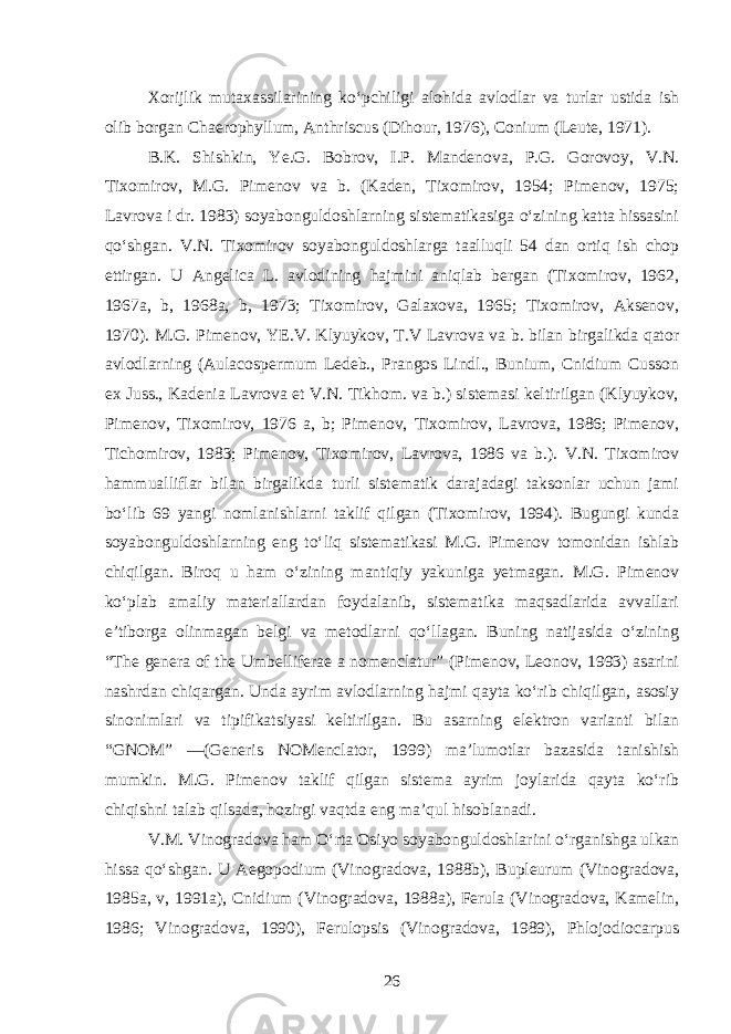 Xorijlik mutaxassilarining ko‘pchiligi alohida avlodlar va turlar ustida ish olib borgan Chaerophyllum, Anthriscus (Dihour, 1976), Conium (Leute, 1971). B.K. Shishkin, Ye.G. Bobrov, I.P. Mandenova, P.G. Gorovoy, V.N. Tixomirov, M.G. Pimenov va b. (Kaden, Tixomirov, 1954; Pimenov, 1975; Lavrova i dr. 1983) soyabonguldoshlarning sistematikasiga o‘zining katta hissasini qo‘shgan. V.N. Tixomirov soyabonguldoshlarga taalluqli 54 dan ortiq ish chop ettirgan. U Angelica L. avlodining hajmini aniqlab bergan (Tixomirov, 1962, 1967a, b, 1968a, b, 1973; Tixomirov, Galaxova, 1965; Tixomirov, Aksenov, 1970). M.G. Pimenov, YE.V. Klyuykov, T.V Lavrova va b. bilan birgalikda qator avlodlarning (Aulacospermum Ledeb., Prangos Lindl., Bunium, Cnidium Cusson ex Juss., Kadenia Lavrova et V.N. Tikhom. va b.) sistemasi keltirilgan (Klyuykov, Pimenov, Tixomirov, 1976 a, b; Pimenov, Tixomirov, Lavrova, 1986; Pimenov, Tichomirov, 1983; Pimenov, Tixomirov, Lavrova, 1986 va b.). V.N. Tixomirov hammualliflar bilan birgalikda turli sistematik darajadagi taksonlar uchun jami bo‘lib 69 yangi nomlanishlarni taklif qilgan (Tixomirov, 1994). Bugungi kunda soyabonguldoshlarning eng to‘liq sistematikasi M.G. Pimenov tomonidan ishlab chiqilgan. Biroq u ham o‘zining mantiqiy yakuniga yetmagan. M.G. Pimenov ko‘plab amaliy materiallardan foydalanib, sistematika maqsadlarida avvallari e’tiborga olinmagan belgi va metodlarni qo‘llagan. Buning natijasida o‘zining “The genera of the Umbelliferae a nomenclatur” (Pimenov, Leonov, 1993) asarini nashrdan chiqargan. Unda ayrim avlodlarning hajmi qayta ko‘rib chiqilgan, asosiy sinonimlari va tipifikatsiyasi keltirilgan. Bu asarning elektron varianti bilan “GNOM” —(Generis NOMenclator, 1999) ma’lumotlar bazasida tanishish mumkin. M.G. Pimenov taklif qilgan sistema ayrim joylarida qayta ko‘rib chiqishni talab qilsada, hozirgi vaqtda eng ma’qul hisoblanadi. V.M. Vinogradova ham O‘rta Osiyo soyabonguldoshlarini o‘rganishga ulkan hissa qo‘shgan. U Aegopodium (Vinogradova, 1988b), Bupleurum (Vinogradova, 1985a, v, 1991a), Cnidium (Vinogradova, 1988a), Ferula (Vinogradova, Kamelin, 1986; Vinogradova, 1990), Ferulopsis (Vinogradova, 1989), Phlojodiocarpus 26 