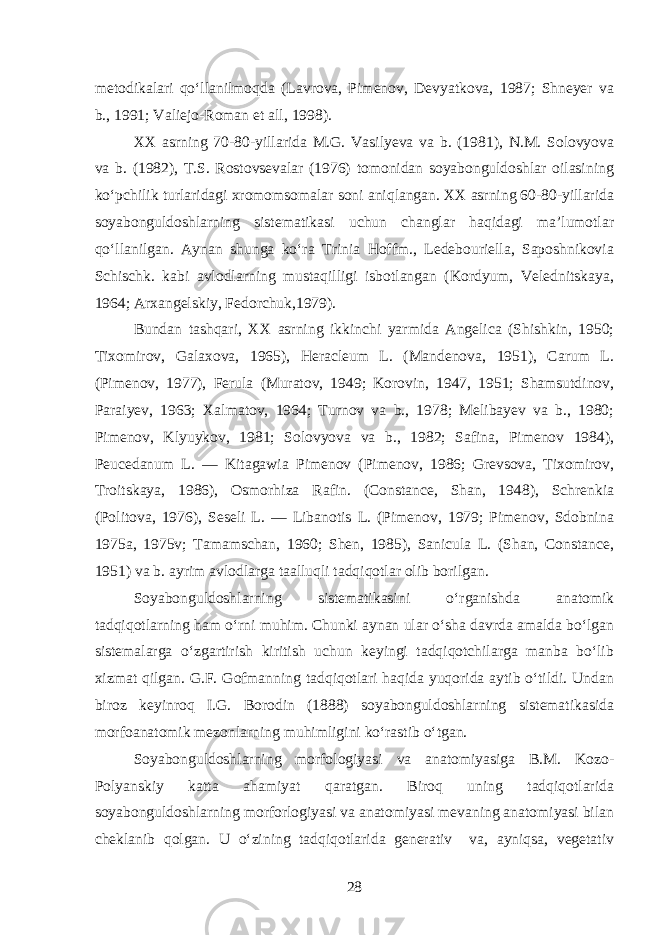 metodikalari qo‘llanilmoqda (Lavrova, Pimenov, Devyatkova, 1987; Shneyer va b., 1991; Valiejo-Roman et all, 1998). XX asrning 70-80-yillarida M.G. Vasilyeva va b. (1981), N.M. Solovyova va b. (1982), T.S. Rostovsevalar (1976) tomonidan soyabonguldoshlar oilasining ko‘pchilik turlaridagi xromomsomalar soni aniqlangan. XX asrning 60-80-yillarida soyabonguldoshlarning sistematikasi uchun changlar haqidagi ma’lumotlar qo‘llanilgan. Aynan shunga ko‘ra Trinia Hoffm., Ledebouriella, Saposhnikovia Schischk. kabi avlodlarning mustaqilligi isbotlangan (Kordyum, Velednitskaya, 1964; Arxangelskiy, Fedorchuk,1979). Bundan tashqari, XX asrning ikkinchi yarmida Angelica (Shishkin, 1950; Tixomirov, Galaxova, 1965), Heracleum L. (Mandenova, 1951), Carum L. (Pimenov, 1977), Ferula (Muratov, 1949; Korovin, 1947, 1951; Shamsutdinov, Paraiyev, 1963; Xalmatov, 1964; Turnov va b., 1978; Melibayev va b., 1980; Pimenov, Klyuykov, 1981; Solovyova va b., 1982; Safina, Pimenov 1984), Peucedanum L. — Kitagawia Pimenov (Pimenov, 1986; Grevsova, Tixomirov, Troitskaya, 1986), Osmorhiza Rafin. (Constance, Shan, 1948), Schrenkia (Politova, 1976), Seseli L. — Libanotis L. (Pimenov, 1979; Pimenov, Sdobnina 1975a, 1975v; Tamamschan, 1960; Shen, 1985), Sanicula L. (Shan, Constance, 1951) va b. ayrim avlodlarga taalluqli tadqiqotlar olib borilgan. Soyabonguldoshlarning sistematikasini o‘rganishda anatomik tadqiqotlarning ham o‘rni muhim. Chunki aynan ular o‘sha davrda amalda bo‘lgan sistemalarga o‘zgartirish kiritish uchun keyingi tadqiqotchilarga manba bo‘lib xizmat qilgan. G.F. Gofmanning tadqiqotlari haqida yuqorida aytib o‘tildi. Undan biroz keyinroq I.G. Borodin (1888) soyabonguldoshlarning sistematikasida morfoanatomik mezonlarning muhimligini ko‘rastib o‘tgan. Soyabonguldoshlarning morfologiyasi va anatomiyasiga B.M. Kozo- Polyanskiy katta ahamiyat qaratgan. Biroq uning tadqiqotlarida soyabonguldoshlarning morforlogiyasi va anatomiyasi mevaning anatomiyasi bilan cheklanib qolgan. U o‘zining tadqiqotlarida generativ va, ayniqsa, vegetativ 28 