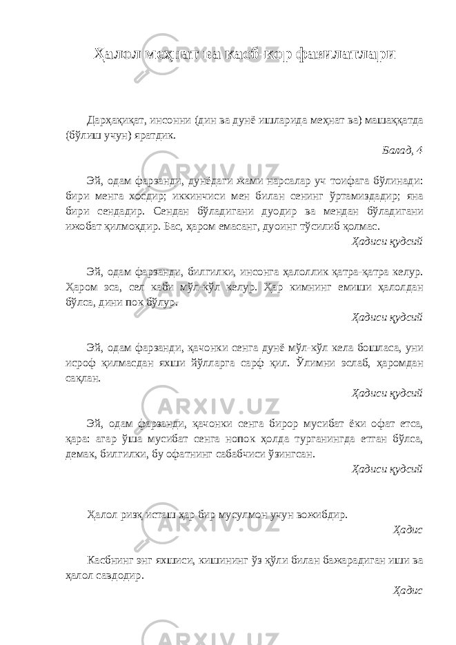 Ҳалол меҳнат ва касб-кор фазилатлари Дарҳақиқат, инсонни (дин ва дунё ишларида меҳнат ва) машаққатда (бўлиш учун) яратдик. Балад, 4 Эй, одам фарзанди, дунёдаги жами нарсалар уч тоифага бўлинади: бири менга хосдир; иккинчиси мен билан сенинг ўртамиздадир; яна бири сендадир. Сендан бўладигани дуодир ва мендан бўладигани ижобат қилмоқдир. Бас, ҳаром емасанг, дуоинг тўсилиб қолмас. Ҳадиси қудсий Эй, одам фарзанди, билгилки, инсонга ҳалоллик қатра-қатра келур. Ҳаром эса, сел каби мўл-кўл келур. Ҳар кимнинг емиши ҳалолдан бўлса, дини пок бўлур. Ҳадиси қудсий Эй, одам фарзанди, қачонки сенга дунё мўл-кўл кела бошласа, уни исроф қилмасдан яхши йўлларга сарф қил. Ўлимни эслаб, ҳаромдан сақлан. Ҳадиси қудсий Эй, одам фарзанди, қачонки сенга бирор мусибат ёки офат етса, қара: агар ўша мусибат сенга нопок ҳолда турганингда етган бўлса, демак, билгилки, бу офатнинг сабабчиси ўзингсан. Ҳадиси қудсий Ҳалол ризқ исташ ҳар бир мусулмон учун вожибдир. Ҳадис Касбнинг энг яхшиси, кишининг ўз қўли билан бажарадиган иши ва ҳалол савдодир. Ҳадис 