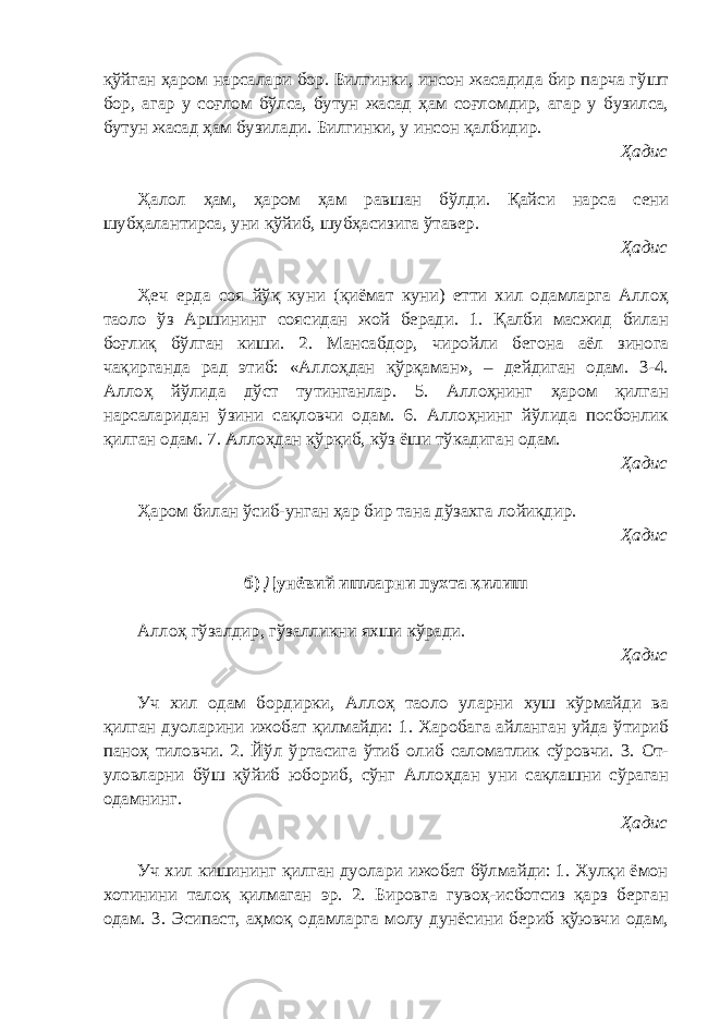 қўйган ҳаром нарсалари бор. Билгинки, инсон жасадида бир парча гўшт бор, агар у соғлом бўлса, бутун жасад ҳам соғломдир, агар у бузилса, бутун жасад ҳам бузилади. Билгинки, у инсон қалбидир. Ҳадис Ҳалол ҳам, ҳаром ҳам равшан бўлди. Қайси нарса сени шубҳалантирса, уни қўйиб, шубҳасизига ўтавер. Ҳадис Ҳеч ерда соя йўқ куни (қиёмат куни) етти хил одамларга Аллоҳ таоло ўз Аршининг соясидан жой беради. 1. Қалби масжид билан боғлиқ бўлган киши. 2. Мансабдор, чиройли бегона аёл зинога чақирганда рад этиб: «Аллоҳдан қўрқаман», – дейдиган одам. 3-4. Аллоҳ йўлида дўст тутинганлар. 5. Аллоҳнинг ҳаром қилган нарсаларидан ўзини сақловчи одам. 6. Аллоҳнинг йўлида посбонлик қилган одам. 7. Аллоҳдан қўрқиб, кўз ёши тўкадиган одам. Ҳадис Ҳаром билан ўсиб-унган ҳар бир тана дўзахга лойиқдир. Ҳадис б) Дунёвий ишларни пухта қилиш Аллоҳ гўзалдир, гўзалликни яхши кўради. Ҳадис Уч хил одам бордирки, Аллоҳ таоло уларни хуш кўрмайди ва қилган дуоларини ижобат қилмайди: 1. Харобага айланган уйда ўтириб паноҳ тиловчи. 2. Йўл ўртасига ўтиб олиб саломатлик сўровчи. 3. От- уловларни бўш қўйиб юбориб, сўнг Аллоҳдан уни сақлашни сўраган одамнинг. Ҳадис Уч хил кишининг қилган дуолари ижобат бўлмайди: 1. Хулқи ёмон хотинини талоқ қилмаган эр. 2. Бировга гувоҳ-исботсиз қарз берган одам. 3. Эсипаст, аҳмоқ одамларга молу дунёсини бериб қўювчи одам, 