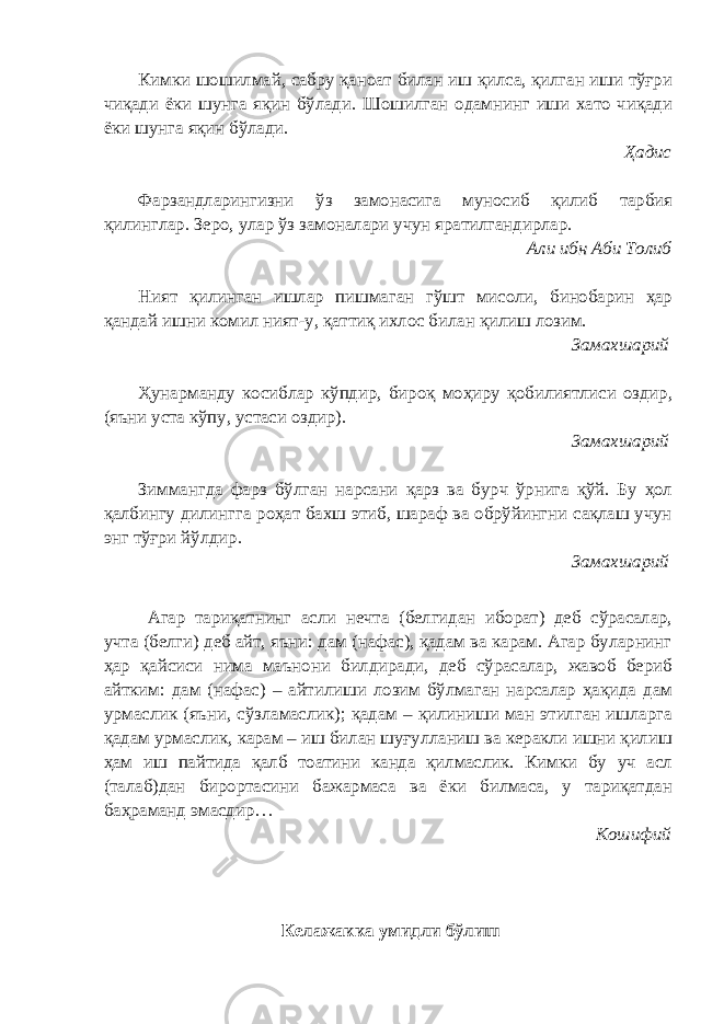 Кимки шошилмай, сабру қаноат билан иш қилса, қилган иши тўғри чиқади ёки шунга яқин бўлади. Шошилган одамнинг иши хато чиқади ёки шунга яқин бўлади. Ҳадис Фарзандларингизни ўз замонасига муносиб қилиб тарбия қилинглар. Зеро, улар ўз замоналари учун яратилгандирлар. Али ибн Аби Толиб Ният қилинган ишлар пишмаган гўшт мисоли, бинобарин ҳар қандай ишни комил ният-у, қаттиқ ихлос билан қилиш лозим. Замахшарий Ҳунарманду косиблар кўпдир, бироқ моҳиру қобилиятлиси оздир, (яъни уста кўпу, устаси оздир). Замахшарий Зиммангда фарз бўлган нарсани қарз ва бурч ўрнига қўй. Бу ҳол қалбингу дилингга роҳат бахш этиб, шараф ва обрўйингни сақлаш учун энг тўғри йўлдир. Замахшарий Агар тариқатнинг асли нечта (белгидан иборат) деб сўрасалар, учта (белги) деб айт, яъни: дам (нафас), қадам ва карам. Агар буларнинг ҳар қайсиси нима маънони билдиради, деб сўрасалар, жавоб бериб айтким: дам (нафас) – айтилиши лозим бўлмаган нарсалар ҳақида дам урмаслик (яъни, сўзламаслик); қадам – қилиниши ман этилган ишларга қадам урмаслик, карам – иш билан шуғулланиш ва керакли ишни қилиш ҳам иш пайтида қалб тоатини канда қилмаслик. Кимки бу уч асл (талаб)дан бирортасини бажармаса ва ёки билмаса, у тариқатдан баҳраманд эмасдир… Кошифий Келажакка умидли бўлиш 