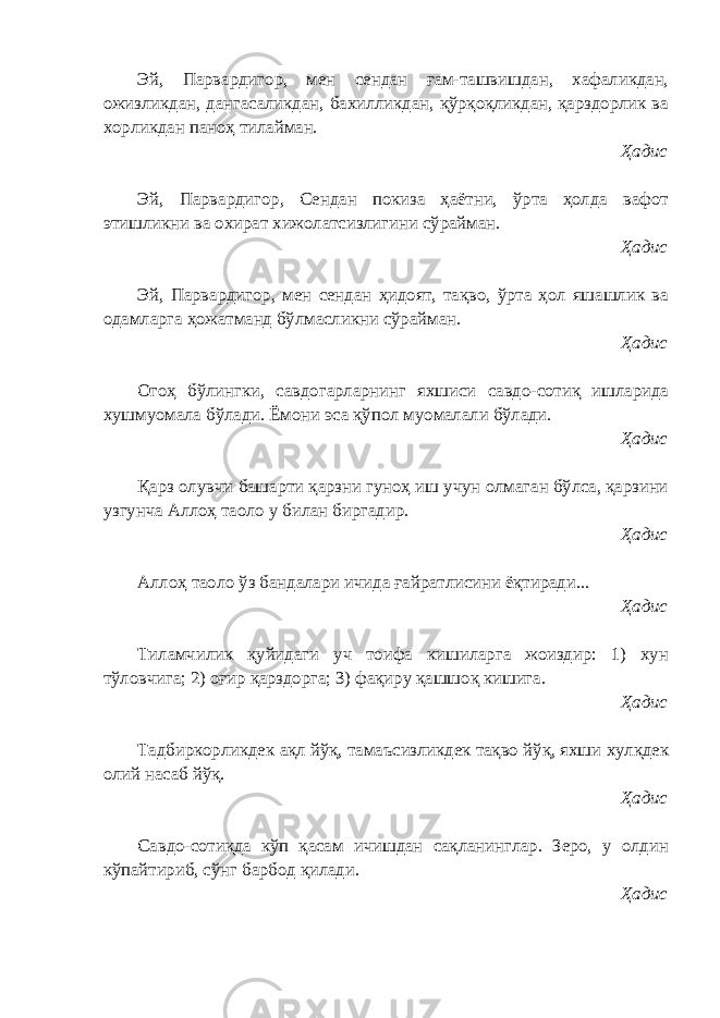 Эй, Парвардигор, мен сендан ғам-ташвишдан, хафаликдан, ожизликдан, дангасаликдан, бахилликдан, қўрқоқликдан, қарздорлик ва хорликдан паноҳ тилайман. Ҳадис Эй, Парвардигор, Сендан покиза ҳаётни, ўрта ҳолда вафот этишликни ва охират хижолатсизлигини сўрайман. Ҳадис Эй, Парвардигор, мен сендан ҳидоят, тақво, ўрта ҳол яшашлик ва одамларга ҳожатманд бўлмасликни сўрайман. Ҳадис Огоҳ бўлингки, савдогарларнинг яхшиси савдо-сотиқ ишларида хушмуомала бўлади. Ёмони эса қўпол муомалали бўлади. Ҳадис Қарз олувчи башарти қарзни гуноҳ иш учун олмаган бўлса, қарзини узгунча Аллоҳ таоло у билан биргадир. Ҳадис Аллоҳ таоло ўз бандалари ичида ғайратлисини ёқтиради... Ҳадис Тиламчилик қуйидаги уч тоифа кишиларга жоиздир: 1) хун тўловчига; 2) оғир қарздорга; 3) фақиру қашшоқ кишига. Ҳадис Тадбиркорликдек ақл йўқ, тамаъсизликдек тақво йўқ, яхши хулқдек олий насаб йўқ. Ҳадис Савдо-сотиқда кўп қасам ичишдан сақланинглар. Зеро, у олдин кўпайтириб, сўнг барбод қилади. Ҳадис 