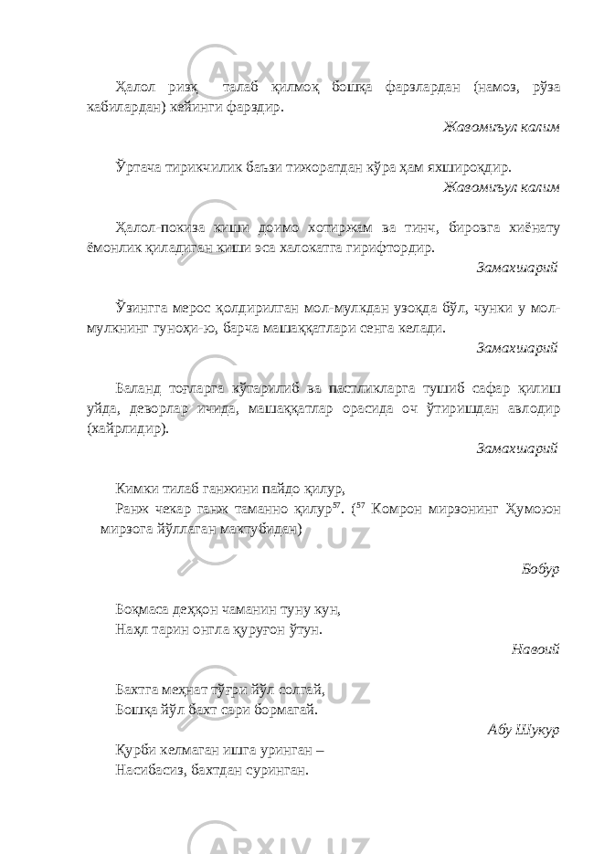 Ҳалол ризқ талаб қилмоқ бошқа фарзлардан (намоз, рўза кабилардан) кейинги фарздир. Жавомиъул калим Ўртача тирикчилик баъзи тижоратдан кўра ҳам яхшироқдир. Жавомиъул калим Ҳалол-покиза киши доимо хотиржам ва тинч, бировга хиёнату ёмонлик қиладиган киши эса халокатга гирифтордир. Замахшарий Ўзингга мерос қолдирилган мол-мулкдан узоқда бўл, чунки у мол- мулкнинг гуноҳи-ю, барча машаққатлари сенга келади. Замахшарий Баланд тоғларга кўтарилиб ва пастликларга тушиб сафар қилиш уйда, деворлар ичида, машаққатлар орасида оч ўтиришдан авлодир (хайрлидир). Замахшарий Кимки тилаб ганжини пайдо қилур, Ранж чекар ганж таманно қилур 57 . ( 57 Комрон мирзонинг Ҳумоюн мирзога йўллаган мактубидан) Бобур Боқмаса деҳқон чаманин туну кун, Наҳл тарин онгла қуруғон ўтун. Навоий Бахтга меҳнат тўғри йўл солгай, Бошқа йўл бахт сари бормагай. Абу Шукур Қурби келмаган ишга уринган – Насибасиз, бахтдан суринган. 