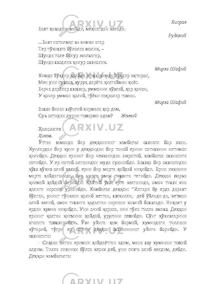  Хисрав Бахт ҳавода эсмайди, меҳнатдан келади. Рудакий ...Бахт сотилмас ва кимки агар Тер тўкишга бўлолса молик, – Шунда толе бўлур жилвагар, Шунда шодлик қилур ошнолик. Мирза Шафий Кимда йўқдир қалбда оташ, кимда йўқдир эҳтирос, Мен уни сувсиз, қуруқ дарёга қилгайман қиёс. Барча дарёлар шошар, уммонни кўзлаб, ҳар қачон, У қочар уммон қолиб, гўёки саҳролар томон. Мирза Шафий Боши билан шўнғиб кирмаса ҳар дам, Сув остидан дурни топарми одам? Жомий Ҳалоллик Ҳикоя. Ўтган замонда бир деҳқоннинг камбағал ошнаси бор экан. Кунлардан бир куни у деҳқондан бир таноб ерини сотишини илтимос қилибди. Деҳқон ернинг бир чеккасидан ажратиб, камбағал ошнасига сотибди. У ер сотиб олганидан жуда суюнибди. Бошқа бир ошнасидан қўш ҳўкиз олиб келиб, ерни бир марта ҳайдаб чиқибди. Ерни иккинчи марта ҳайдаганида, бир нарса омоч тишига тегибди. Деҳқон парво қилмай ҳайдай берибди. Қайтиб ўша ерга келганида, омоч тиши яна ҳалиги нарсага урилибди. Камбағал деҳқон: “Илгари бу ерда дарахт бўлган, унинг тўнкаси қолиб кетган, шекилли,- деб ўйлади-да, кетмон олиб келиб, омоч тишига қадалган нарсани кавлай бошлади. Ниҳоят у ердан хумча чиқибди. Уни очиб қараса, ичи тўла тилла эмиш. Деҳқон ернинг қолган қисмини ҳайдаб, уруғини сепибди. Сўнг ҳўкизларини эгасига топширибди. Ўзи уйига ҳам бормай, хумчадаги тиллани кўтариб, тўғри ер сотган деҳқон ошнасининг уйига борибди. У ошнасига: - Сиздан олган еримни ҳайдаётган эдим, мана шу хумчани топиб олдим. Тилла сизники бўлса керак деб, уни сизга олиб келдим, дебди. Деҳқон камбағалга: 