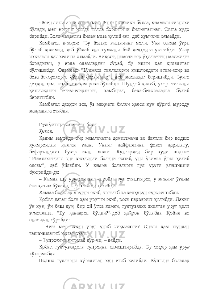 - Мен сизга ерни сотганман. Унда нимаики бўлса, ҳаммаси сизники бўлади, мен ернинг ичида тилла борлигини билмаганман. Сизга худо берибди. Бола-чақангиз билан маза қилиб енг, деб хумчани олмабди. Камбағал деҳқон: “Бу бошқа кишининг моли. Уни олсам ўғри бўлиб қоламан, деб ўйлаб яна хумчани бой деҳқонга узатибди. Улар иккаласи ҳеч келиша олмабди. Ниҳоят, намози аср ўқилаётган масжидга борадиган, у ерда одамлардан сўраб, бу ишни ҳал қиладиган бўлишибди. Одамлар: “Бўлмаса тиллаларни қишлоқдаги етим-есир ва бева-бечораларга бўлиб беринглар”, деб маслаҳат беришибди. Бунга деҳқон ҳам, камбағал ҳам рози бўлибди. Шундай қилиб, улар тиллани қишлоқдаги етим-есирларга, камбағал, бева-бечораларга бўлиб беришибди. Камбағал деҳқон эса, ўз меҳнати билан ҳалол кун кўриб, муроду мақсадига етибди. Гул ўстира олмаган бола Ҳикоя. Қадим замонда бир мамлакатга донишманд ва бахтли бир подшо ҳукмронлик қилган экан. Унинг кайфиятини фақат қарилигу, бефарзандлик бузар экан, холос. Кунлардан бир куни подшо: “Мамлакатдаги энг виждонли болани топиб, уни ўзимга ўғил қилиб олсам”, деб ўйлабди. У ҳамма болаларга гул уруғи улашишни буюрибди-да: – Кимки шу уруғдан энг чиройли гул етиштирса, у менинг ўғлим ёки қизим бўлади, – деб эълон қилибди. Ҳамма болалар уруғни экиб, эрталаб ва кечқурун суғоришибди. Қобил деган бола ҳам уруғни экиб, роса парвариш қилибди. Лекин ўн кун, ўн беш кун, бир ой ўтса ҳамки, гултувакка экилган уруғ қилт этмасмиш. “Бу қанақаси бўлди?”-деб ҳайрон бўлибди Қобил ва онасидан сўрабди: – Нега мен эккан уруғ униб чиқмаяпти? Онаси ҳам шундан ташвишланиб юрган экан: – Тупроғини янгилаб кўр-чи, – дебди. Қобил гултувакдаги тупроқни алмаштирибди. Бу сафар ҳам уруғ кўкармабди. Подшо гулларни кўрадиган кун етиб келибди. Кўпгина болалар 