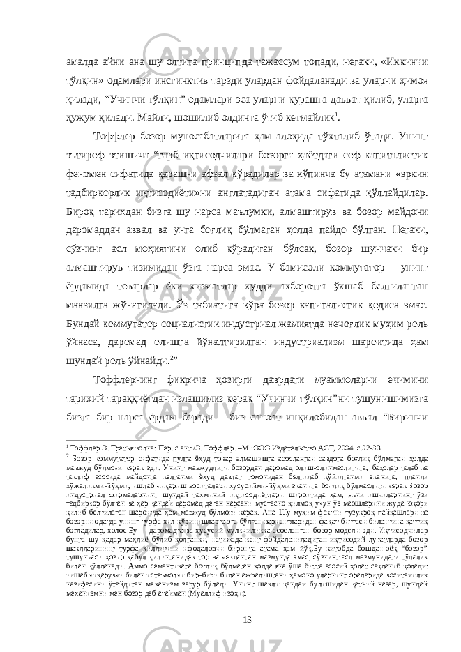 амалда айни ана шу олтита принципда тажассум топади, негаки, «Иккинчи тўлқин» одамлари инсгинктив тарзди улардан фойдаланади ва уларни ҳимоя қилади, “Учинчи тўлқин” одамлари эса уларни курашга даъват қилиб, уларга ҳужум қилади. Майли, шошилиб олдинга ўтиб кетмайлик 1 . Тоффлер бозор муносабатларига ҳам алоҳида тўхталиб ўтади. Унинг эътироф этишича “ғарб иқтисодчилари бозорга ҳаётдаги соф капиталистик феномен сифатида қарашни афзал кўрадилар ва кўпинча бу атамани «эркин тадбиркорлик иқтисодиёти»ни англатадиган атама сифатида қўллайдилар. Бироқ тарихдан бизга шу нарса маълумки, алмаштирув ва бозор майдони даромаддан аввал ва унга боғлиқ бўлмаган ҳолда пайдо бўлган. Негаки, сўзнинг асл моҳиятини олиб кўрадиган бўлсак, бозор шунчаки бир алмаштирув тизимидан ўзга нарса эмас. У бамисоли коммутатор – унинг ёрдамида товарлар ёки хизматлар худди ахборотга ўхшаб белгиланган манзилга жўнатилади. Ўз табиатига кўра бозор капиталистик қодиса эмас. Бундай коммутатор социалисгик индустриал жамиятда нечоғлик муҳим роль ўйнаса, даромад олишга йўналтирилган индустриализм шароитида ҳам шундай роль ўйнайди. 2 ” Тоффлернинг фикрича ҳозирги даврдаги муаммоларни ечимини тарихий тараққиётдан излашимиз керак “Учинчи тўлқин”ни тушунишимизга бизга бир нарса ёрдам беради – биз саноат инқилобидан аввал “Биринчи 1 Тоффлер Э. Третья волна: Пер. с анг./Э. Тоффлер. –М.:ООО Издательство АСТ, 2004. с.92-9 3 2 Бозор коммутатор сифатида пулга ёҳуд товар алмашишга асосланган савдога боғлиқ бўлмаган ҳолда мавжуд бўлмоғи керак эди. Унинг мавжудлиги бозордан даромад олиш-олинмаслигига, баҳолар талаб ва таклиф асосида майдонга келганми ёхуд давлат томонидан белгилаб қўйилганми эканига, планли хўжаликми-йўқми, ишлаб чиқариш воситалари хусусийми-йўқми эканига боғлиқ бўлмаслиги керак Бозор индустриал фирмаларнинг шундай тахминий иқтисодиётлари широитида ҳам, яъни ишчиларнинг ўзи тадбиркор бўлган ва ҳар қандай даромад деган нарсани мустасно қилмоқ учун ўз маошларини жуда юқори қилиб белгилаган шароитда ҳам мавжуд бўлмоғи керак. Ана Шу муҳим фактни тузукроқ пайқашлари ва бозорни одатда унинг турфа хил кўринишларга эга бўлган вариантларидан фақат биттаси билангина қаттиқ боғладилар, холос Бу — даромадга ва хусусий мулкчиликка асосланган бозор модели эди. Иқтисодчилар бунга шу қадар маҳлиё бўлиб қолганки, натижада кенг фойдаланиладиган иқтисодий луғатларда бозор шаклларининг турфа хиллигини ифодаловчи биронта атама ҳам йўқ.Бу китобда бошдан-оёқ “бозор” тушунчаси ҳозир қабул қилинганидек тор ва чекланган мазмунда эмас, сўзнинг асл мазмунидаги тўлалик билан қўлланади. Аммо семантикага боғлиқ бўлмаган ҳолда яна ўша битта асосий ҳолат сақланиб қолади: иишаб чиқарувчи билан истеъмолчи бир-бири билан ажралишгани ҳамоно уларнинг ораларида воситачилик назифасини ўтайдиган механизм зарур бўлади. Унинг шакли қандай булишидан қатьий назар, шундай механизмни мен бозор деб атайман (Муаллиф изоҳи). 13 