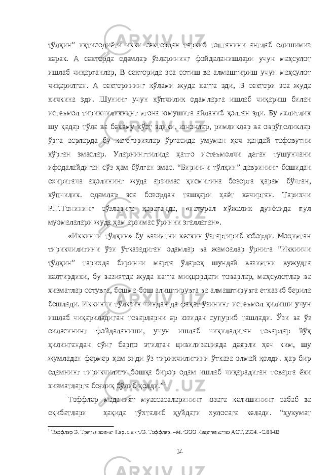 тўлқин” иқтисодиёти икки сектордан таркиб топганини англаб олишимиз керак. А секторда одамлар ўзларининг фойдаланишлари учун маҳсулот ишлаб чиқарганлар, В секторида эса сотиш ва алмаштириш учун маҳсулот чиқарилган. А секторининг кўлами жуда катта эди, В сектори эса жуда кичкина эди. Шунинг учун кўпчилик одамларга ишлаб чиқариш билан истеъмол тирикчиликнинг ягона юмушига айланиб қолган эди. Бу яхлитлик шу қадар тўла ва бекаму кўст эдики, юнонлар, римликлар ва оврўполиклар ўрта асрларда бу категориялар ўртасида умуман ҳеч қандай тафовутни кўрган эмаслар. Уларнингтилида ҳатго истеъмолчи деган тушунчани ифодалайдиган сўз ҳам бўлган эмас. “Биринчи тўлқин” даврининг бошидан охиригача аҳолининг жуда арзимас қисмигина бозорга қарам бўчган, кўпчилик. одамлар эса бозордан ташқари ҳаёт кечирган. Тарихчи Р.Г.Тонининг сўзларига қараганда, «натурал хўжалик дунёсида пул муомалалари жуда ҳам арзимас ўринни эгаллаган». «Иккинчи тўлқин» бу вазиятни кескин ўзгартириб юборди. Моҳиятан тирикчилигини ўзи ўтказадиган одамлар ва жамоалар ўрнига “Иккиичи тўлқин” тарихда биринчи марта ўлароқ шундай вазиятни вужудга келтирдики, бу вазиятда жуда катта миқцордаги товарлар, маҳсулотлар ва хизматлар сотувга, бошма-бош алиштирувга ва алмаштирувга етказиб берила бошлади. Иккинчи тўлкзин чиндан-да фақат ўзининг истеъмол қилиши учун ишлаб чиқариладиган товарларни ер юзидан супуриб ташлади. Ўзи ва ўз оиласининг фойдаланиши, учун ишлаб чиқиладиган товарлар йўқ қилингандан сўнг барпо этилган цивилизацияда деярли ҳеч ким, шу жумладан фермер ҳам энди ўз тирикчилигини ўтказа олмай қолди. ҳар бир одамнинг тирикчилиги бошқа бирор одам ишлаб чиқарадиган товарга ёки хизматларга боғлиқ бўлиб қолди.” 1 Тоффлер маданият муассасаларининг юзага келишининг сабаб ва оқибатлари ҳақида тўхталиб қуйдаги хулосага келади. “ҳукумат 1 Тоффлер Э. Третья волна: Пер. с анг./Э. Тоффлер. –М.:ООО Издательство АСТ, 2004. -С . 81-82 14 