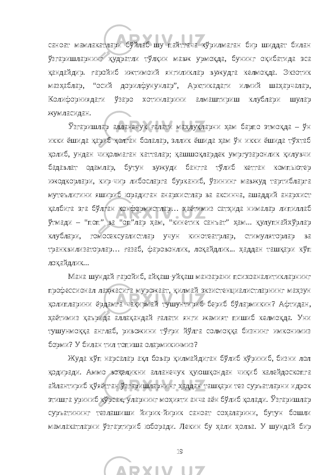 саноат мамлакатлари бўйлаб шу пайтгача кўрилмаган бир шиддат билан ўзгаришларнинг қудратли тўлқин мавж урмоқда, бунинг оқибатида эса қандайдир. ғаройиб ижтимоий янгиликлар вужудга келмоқда. Экзотик мазҳаблар, “осий дорилфунунлар”, Арктикадаги илмий шаҳарчалар, Колифорниядаги ўзаро хотинларини алмаштириш клублари шулар жумласидан. Ўзгаришлар алланечук ғалати маҳлуқларни ҳам барпо этмоқда – ўн икки ёшида қариб қолган болалар, эллик ёшида ҳам ўн икки ёшида тўхтаб қолиб, ундан чиқолмаган катталар; қашшоқлардек умргузаронлик қилувчи бадавлат одамлар, бутун вужуди бангга тўлиб кетган компьютер ижодкорлари, кир-чир либосларга бурканиб, ўзининг мавжуд тартибларга мутеълигини яшириб юрадиган анархистлар ва аксинча, ашаддий анархист қалбига эга бўлган конформистлар… ҳаётимиз сатҳида нималар липиллаб ўтмади – “поп” ва “оп”лар ҳам, “кинетик санъат” ҳам... қулупнайхўрлар клублари, гомосексуалистлар учун кинотеатрлар, стимуляторлар ва транквилизаторлар… ғазаб, фаровонлик, лоқайдлик... ҳаддан ташқари кўп лоқайдлик... Мана шундай ғаройиб, айқаш-уйқаш манзарани психоаналитикларнинг профессионал лаҳжасига мурожаат, қилмай экзистенциалистларнинг маҳзун қолипларини ёрдамга чақирмай тушунтириб бериб бўлармикин? Афтидан, ҳаётимиз қаърида аллақандай ғалати янги жамият пишиб келмоқда. Уни тушунмоққа англаб, ривожини тўғри йўлга солмоққа бизнинг имконимиз борми? У билан тил топиша олармикинмиз? Жуда кўп нарсалар ақл бовар қилмайдиган бўлиб кўриниб, бизни лол қодиради. Аммо воқеликни алланечук қуюшқондан чиқиб калейдоскопга айлантириб қўяётган ўзгаришларнинг ҳаддан ташқари тез суръатларни идрок этишга уриниб кўрсак, уларнинг моҳияти анча аён бўлиб қолади. Ўзгаришлар суръатининг тезлашиши йирик-йирик саноат соҳаларини, бутун бошли мамлакатларни ўзгартириб юборади. Лекин бу ҳали ҳолва. У шундай бир 19 