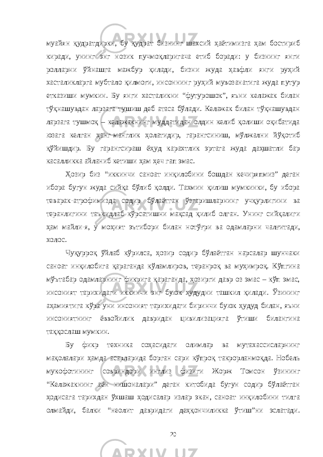 муайян қудратдирки, бу қудрат бизнинг шахсий ҳаётимизга ҳам бостириб киради, унинг энг нозик пучмоқларигача етиб боради: у бизнинг янги ролларни ўйнашга мажбур қилади, бизни жуда ҳавфли янги руҳий хасталикларга мубтало қилмоғи, инсоннинг руҳий мувозанатига жуда путур етказиши мумкин. Бу янги хасталикни “футурошок”, яъни келажак билан тўқнашувдан ларзага тушиш деб атаса бўлади. Келажак билан тўқнашувдан ларзага тушмоқ – келажакнинг муддатидан олдин келиб қолиши оқибатида юзага келган ҳанг-манглик ҳолатидир, гарангсиниш, мўлжални йўқотиб қўйишдир. Бу гарангсираш ёҳуд карахтлик эртага жуда даҳшатли бар касалликка айланиб кетиши ҳам ҳеч гап эмас. Ҳозир биз “иккинчи саноат инқилобини бошдан кечиряпмиз” деган ибора бугун жуда сийқа бўлиб қолди. Тахмин қилиш мумкинки, бу ибора теварак-атрофимизда содир бўлаётган ўзгаришларнинг учқурлигини ва теранлигини таъкидлаб кўрсатишни мақсад қилиб олган. Унинг сийқалиги ҳам майли-я, у моҳият эътибор и билан нотўғри ва одамларни чалғитади, холос. Чуқурроқ ўйлаб кўрилса, ҳозир содир бўлаётган нарсалар шунчаки саноат инқилобига қараганда кўламлиров, теранроқ ва муҳимроқ. Кўпгина мўътабар одамларнинг фикрига қараганда, ҳозирги давр оз эмас – кўп эмас, инсоният тарихидаги иккинчи энг буюк ҳудудни ташкил қилади. Ўзининг аҳамиятига кўра уни инсоният тарихидаги биринчи буюк ҳудуд билан, яъни инсониятнинг ёввойилик давридан цивилизацияга ўтиши билангина таққослаш мумкин. Бу фикр техника соҳасидаги олимлар ва мутахассисларнинг мақолалари ҳамда асарларида борган сари кўпроқ такрорланмоқда. Нобель мукофотининг совриндори инглиз физиги Жорж Томсон ўзининг “Келажакнинг аён нишоналари” деган китобида бугун содир бўлаётган ҳодисага тарихдан ўхшаш ҳодисалар излар экан, саноат инқилобини тилга олмайди, балки “неолит давридаги деҳқончиликка ўтиш”ни эслатади. 20 