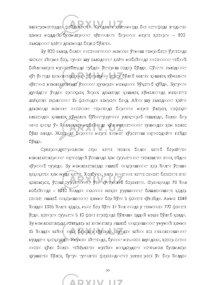 электромотордан фойдаланган. Кундалик ҳаётимизда биз истифода этадиган ҳамма моддий буюмларнинг кўпчилиги биринчи марта ҳозирги – 800- авлоднинг ҳаёти давомида барпо бўлган. Бу 800-авлод билан инсониятнинг жамики ўтмиш тажрибаси ўртасида кескин айирма бор, чунки шу авлоднинг ҳаёти мобайнида инсоннинг табиий бойликларга муносабатида тубдан ўзгариш содир бўлди. Сўнгги авлоднинг кўз ўнгида цивилизациянинг бирламчи асоси бўлиб келган қишлоқ хўжалиги кўпгина мамлакатларда ўзининг ҳукмрон мавқеини йўқотиб қўйди. Бугунги дунёдаги ўндан ортиқроқ йирик давлатда қишлоқ хўжалигида меҳнатга лаёқатли аҳолининг 15 фоизидан камроғи банд. Айни шу авлоднинг ҳаёти давомида жамият инсоният тарихида биринчи марта ўлароқ нафақат елкасидан қишлоқ хўжалик бўйинтуруғини улоқтириб ташлади, балки бир неча қисқа ўн йилликлар мобайнида қўл меҳнатининг зулмидан ҳам холос бўла олади. Жаҳонда биринчи марта хизмат кўрсатиш иқтисодиёти пайдо бўлди. Супериндустриализм сари катта тезлик билан кетиб бораётган мамлакатларнинг иқтисодий ўсишида ҳам суръатнинг тезлашган очиқ-ойдин кўриниб туради. Бу мамлакатларда ишлаб чиқаришнинг ҳар йилги ўсиши ҳақиқатан ҳам жуда катта. Холбуки, улар анчагина катта саноат базасига эга! қолаверса, ўсиш суръатининг ўзи кўтарилиб бораяпти. Францияда 29 йил мобайнида – 1910 йилдан иккинчи жаҳон урушининг бошланишига қадар саноат ишлаб чиқаришининг ҳажми бор-йўғи 5 фоизга кўпайди. Аммо 1948 йилдан 1965 йилга қадар, яъни бор-йўғи 17 йил ичида у тахминан 220 фоизга ўсди. ҳозирги суръати 5-10 фоиз атрофида бўлиши оддий воқеа бўлиб қолди. Бу мамлакатларда товарлар ва хизматлар ишлаб чиқаришнинг умумий ҳажми 15 йилдан кейин икки баравар кўпаяди. Бундан кейин эса иккиланишнинг муддати қисқаради. Умуман айтганда, бунинг маъноси шундаки, ҳозир сизни инсон қўли билан тайёрлаган муайян миқдордаги истеъмол буюмлари қуршаган бўлса, бугун туғилган фарзандингиз роппа-роса ўн бир йилдан 22 