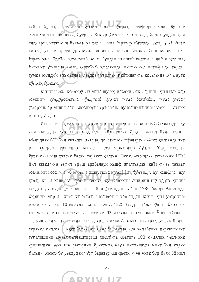 кейин бунақа истеъмол буюмларидан кўпроқ истифода этади. Бунинг маъноси яна шундаки, бугунги ўсмир ўттизга кирганида, балки ундан ҳам олдинроқ истеъмол буюмлари тағин икки баравар кўпаяди. Агар у 75 ёшга кирса, унинг ҳаёти давомида ишлаб чиқариш ҳажми беш марта икки баравардан ўпайса ҳам ажаб эмас. Бундан шундай хулоса келиб чиқадики, бизнинг ўсмирларимиз қартайиб қолганида инсоннинг ихтиёрида турли- туман моддий неъматлар онадан туғилган пайтидагига қараганда 32 марта кўпроқ бўлади. Кишини лол қолдирувчи мана шу иқтисодий фактларнинг ҳаммаси ҳар томонни гулдуросларга тўлдириб турган жуда бахайбат, жуда улкан ўзгаришлар машинаси томонидан яратиган. Бу машинанинг номи – техник тараққиётдир. Инсон салоҳиятининг с уръатлари ҳам борган сари ортиб бормоқда. Бу ҳам амалдаги техник тараққиётни кўрсатувчи ёрқин мисол бўла ол ади. Мелоддан 600 йил аввалги даврларда олис масофаларга саёҳат қилганда энг тез юрадиган транспорт воситаси туя карвонлари бўлган. Улар соатига ўртача 8 миля тезлик балан ҳаракат қилган. Фақат мелоддан тахминан 1600 йил аввалгина енгил уруш аробалари кашф этилгандан кейингина саёҳат тезлигини соатига 20 миляга оширишга муваффақ бўлинди. Бу кашфиёт шу қадар катта кашфиёт бўлган эдики, бу тезликни ошириш шу қадар қийин кечдики, орадан уч ярим минг йил ўтгандан кейин 1784 йилда Англияда биринчи марта почта кареталари майдонга келгандан кейин ҳам уларнинг тезлиги соатига 10 милядан ошган эмас. 1825 йилда пайдо бўлган биринчи паровознинг энг катта тезлиги соатига 13 милядан ошган эмас. Ўша пайтдаги энг яхши елканли кемалар эса деярлик икки баравар секинроқ тезлик билан ҳаракат қилган. Фақат ўтган асрнинг 80-йилларига келибгина паравознинг туғилишини мукаммаллаштириш ҳисобига соатига 100 милялик тезликка эришилган. Ана шу рекордни ўрнатмоқ учун инсониятга минг йил керак бўлади. Аммо бу рекордни тўрт баравар оширмоқ учун унга бор-йўғи 58 йил 23 