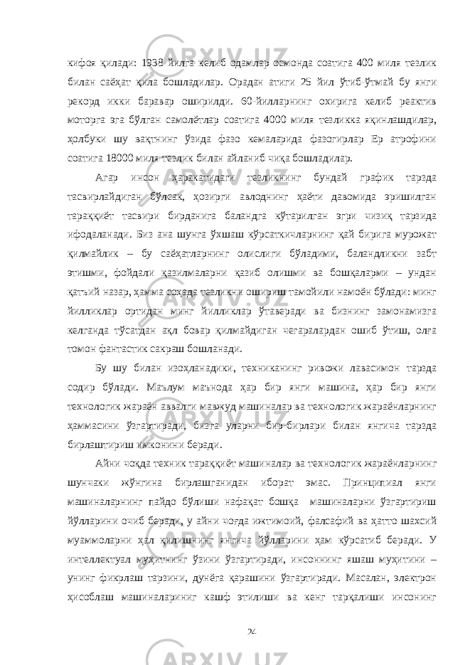 кифоя қилади: 1938 йилга келиб одамлар осмонда соатига 400 миля тезлик билан саёҳат қила бошладилар. Орадан атиги 25 йил ўтиб-ўтмай бу янги рекорд икки баравар оширилди. 60-йилларнинг охирига келиб реактив моторга эга бўлган самолётлар соатига 4000 миля тезликка яқинлашдилар, ҳолбуки шу вақтнинг ўзида фазо кемаларида фазогирлар Ер атрофини соатига 18000 миля тезлик билан айланиб чиқа бошладилар. Агар инсон ҳаракатидаги тезликнинг бундай график тарзда тасвирлайдиган бўлсак, ҳозирги авлоднинг ҳаёти давомида эришилган тараққиёт тасвири бирданига баландга кўтарилган эгри чизиқ тарзида ифодаланади. Биз ана шунга ўхшаш кўрсаткичларнинг қай бирига мурожат қилмайлик – бу саёҳатларнинг олислиги бўладими, баландликни забт этишми, фойдали қазилмаларни қазиб олишми ва бошқаларми – ундан қатъий назар, ҳамма соҳада тезликни ошириш тамойили намоён бўлади: минг йилликлар ортидан минг йилликлар ўтаверади ва бизнинг замонамизга келганда тўсатдан ақл бовар қилмайдиган чегаралардан ошиб ўтиш, олға томон фантастик сакраш бошланади. Бу шу билан изоҳланадики, техниканинг ривожи лавасимон тарзда содир бўлади. Маълум маънода ҳар бир янги машина, ҳар бир янги технологик жараён аввалги мавжуд машиналар ва технологик жараёнларнинг ҳаммасини ўзгартиради, бизга уларни бир-бирлари билан янгича тарзда бирлаштириш имконини беради. Айни чоқда техник тараққиёт машиналар ва технологик жараёнларнинг шунчаки жўнги на бирлашганидан иборат эмас. Принципиал янги машиналарнинг пайдо бўлиши нафақат бошқа машиналарни ўзгартириш йўлларини очиб беради , у айни чоғда ижтимоий, фалсафий ва ҳатто шахсий муаммоларни ҳал қилишнинг янгича йўлларини ҳам кўрсатиб беради. У интеллектуал муҳитнинг ўзини ўзгартиради, инсоннинг яшаш муҳитини – унинг фикрлаш тарзини, дунёга қарашини ўзгартиради. Масалан, электрон ҳисоблаш машиналариниг кашф этилиши ва кенг тарқалиши инсонинг 24 