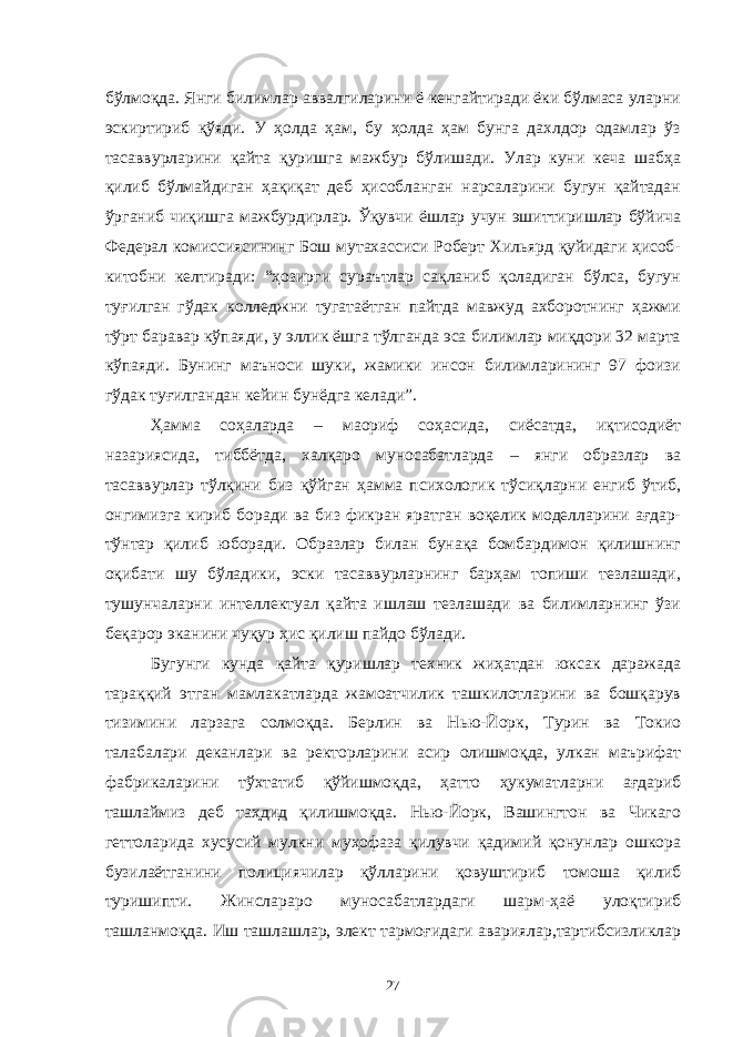 бўлмоқда. Янги билимлар аввалгиларини ё кенгайтиради ёки бўлмаса уларни эскиртириб қўяди. У ҳолда ҳам, бу ҳолда ҳам бунга дахлдор одамлар ўз тасаввурларини қайта қуришга мажбур бўлишади. Улар куни кеча шабҳа қилиб бўлмайдиган ҳақиқат деб ҳисобланган нарсаларини бугун қайтадан ўрганиб чиқишга мажбурдирлар. Ўқувчи ёшлар учун эшиттиришлар бўйича Федерал комиссиясининг Бош мутахассиси Роберт Хильярд қуйидаги ҳисоб- китобни келтиради: “ҳозирги сураътлар сақланиб қоладиган бўлса, бугун туғилган гўдак колледжни тугатаётган пайтда мавжуд ахборотнинг ҳажми тўрт баравар кўпаяди, у эллик ёшга тўлганда эса билимлар миқдори 32 марта кўпаяди. Бунинг маъноси шуки, жамики инсон билимларининг 97 фоизи гўдак туғилгандан кейин бунёдга келади”. Ҳамма соҳаларда – маориф соҳасида, сиёсатда, иқтисодиёт назариясида, тиббётда, халқаро муносабатларда – янги образлар ва тасаввурлар тўлқини биз қўйган ҳамма психологик тўсиқларни енгиб ўтиб, онгимизга кириб боради ва биз фикран яратган воқелик моделларини ағдар- тўнтар қилиб юборади. Образлар билан бунақа бомбардимон қилишнинг оқибати шу бўладики, эски тасаввурларнинг барҳам топиши тезлашади, тушунчаларни интеллектуал қайта ишлаш тезлашади ва билимларнинг ўзи беқарор эканини чуқур ҳис қилиш пайдо бўлади. Бугунги кунда қайта қуришлар техник жиҳатдан юксак даражада тараққий этган мамлакатларда жамоатчилик ташкилотларини ва бошқарув тизимини ларзага солмоқда. Берлин ва Нью-Йорк, Турин ва Токио талабалари деканлари ва ректорларини асир олишмоқда, улкан маърифат фабрикаларини тўхтатиб қўйишмоқда, ҳатто ҳукуматларни ағдариб ташлаймиз деб таҳдид қилишмоқда. Нью-Йорк, Вашингтон ва Чикаго геттоларида хусусий мулкни муҳофаза қилувчи қадимий қонунлар ошкора бузилаётганини полициячилар қўлларини қовуштириб томоша қилиб туришипти. Жинслараро муносабатлардаги шарм-ҳаё улоқтириб ташланмоқда. Иш ташлашлар, элект тармоғидаги авариялар,тартибсизликлар 27 