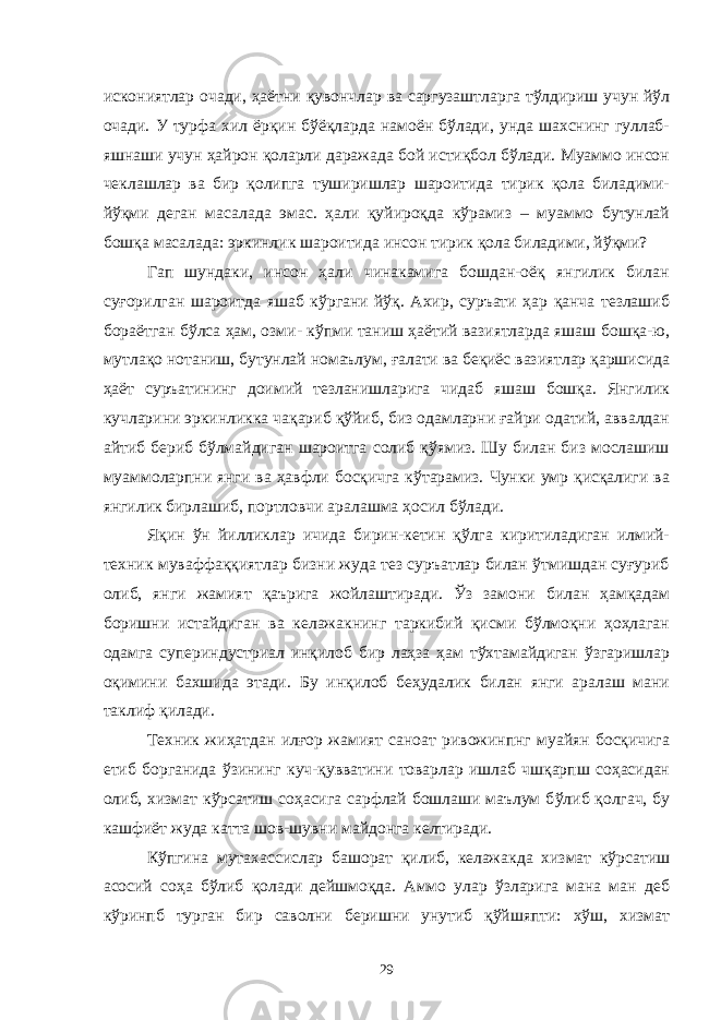 искониятлар очади, ҳаётни қувончлар ва саргузаштларга тўлдириш учун йўл очади. У турфа хил ёрқин бўёқларда намоён бўлади, унда шахснинг гуллаб- яшнаши учун ҳайрон қоларли даражада бой истиқбол бўлади. Муаммо инсон чеклашлар ва бир қолипга туширишлар шароитида тирик қола биладими- йўқми деган масалада эмас. ҳали қуйироқда кўрамиз – муаммо бутунлай бошқа масалада: эркинлик шароитида инсон тирик қола биладими, йўқми? Гап шундаки, инсон ҳали чинакамига бошдан-оёқ янгилик билан суғорилган шароитда яшаб кўргани йўқ. Ахир, суръати ҳар қанча тезлашиб бораётган бўлса ҳам, озми- кўпми таниш ҳаётий вазиятларда яшаш бошқа-ю, мутлақо нотаниш, бутунлай номаълум, ғалати ва беқиёс вазиятлар қаршисида ҳаёт суръатининг доимий тезланишларига чидаб яшаш бошқа. Янгилик кучларини эркинликка чақариб қўйиб, биз одамларни ғайри одатий, аввалдан айтиб бериб бўлмайдиган шароитга солиб қўямиз. Шу билан биз мослашиш муаммоларпни янги ва ҳавфли босқичга кўтарамиз. Чунки умр қисқалиги ва янгилик бирлашиб, портловчи аралашма ҳосил бўлади. Яқин ўн йилликлар ичида бирин-кетин қўлга киритиладиган илмий- техник муваффаққиятлар бизни жуда тез суръатлар билан ўтмишдан суғуриб олиб, янги жамият қаърига жойлаштиради. Ўз замони билан ҳамқадам боришни истайдиган ва келажакнинг таркибий қисми бўлмоқни ҳоҳлаган одамга супериндустриал инқилоб бир лаҳза ҳам тўхтамайдиган ўзгаришлар оқимини бахшида этади. Бу и н қ илоб бе ҳ удалик билан янги аралаш мани таклиф қи лади. Техник ж иҳ атдан илғор жамият саноат ривожинпнг муайян босқичига етиб борганида ўзининг куч-қуввати ни товарлар ишлаб чшқарпш соҳасидан олиб, хизмат к ў рсатиш соҳасига сарфлай бошлаши маълум б ў либ қолгач, бу кашфи ё т жуда катта шов-шувни майдонга келтиради. Кўпгина мутахассислар башорат қилиб, келажакда хизмат кўрсатиш асосий соҳа бўлиб қолади дейшмоқда. Аммо улар ўзларига мана ман деб кўринпб турган бир саволни бeришни унутиб қўйшяпти: хўш, хизмат 29 