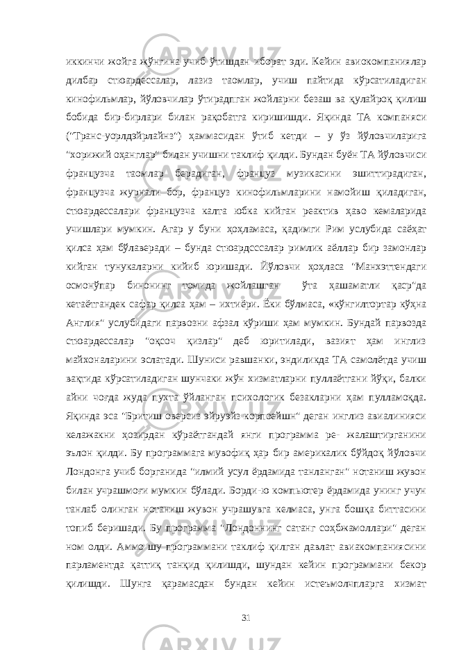 иккинчи жойга жўнгина учиб ўтишдан иборат эди. Кейин авиокомпаниялар дилбар стюардессалар, лазиз таомлар, учиш пайтида кўрсатиладиган кинофильмлар, йўловчилар ўтирадпган жойларни безаш ва қ улайро қ қ илиш бобида бир-бирлари билан ра қ обатга киришишди. Я қ инда ТА компаняси (&#34;Транс-уорлдэйрлайнз&#34;) ҳ аммасидан ўтиб кетди – у ўз йўловчиларига &#34;хорижий о ҳ англар&#34; билан учишни таклиф қ илди. Бундан буён ТА йўловчиси французча таомлар берадиган, француз музикасини эшиттирадиган, французча журнали бор, француз кинофильмларини намойиш қ иладиган, стюардессалари французча калта юбка кийган реактив ҳ аво кемаларида учишлари мумкин. Агар у буни ҳ о ҳ ламаса, қ адимги Рим услубида саё ҳ ат қил са ҳам бўлаверади – бунда стюардсссалар римлик аёллар бир замонлар кийган тунукаларни кийиб юришади. Йўловчи ҳ о ҳ ласа &#34;Манхэттендаги осмонўпар бинонинг томида жойлашган ўта ҳ ашаматли қа ср&#34;да кетаётгандек сафар қи лса ҳ ам – ихтиёри. Ёки бўлмаса, «кўнгилтортар кўҳна Англия&#34; услубидаги парвозни афзал кўриши ҳам мумкин. Бундай парвозда стюардессалар &#34;оқсоч қизлар&#34; деб юритилади, вазият ҳам инглиз майхоналарини эслатади. Шуниси равшанки, эндиликда ТА самолётда учиш вақтида кўрсатиладиган шунчаки жўн хизматларни пуллаётгани йўқи, балки айни чоғда жуда пухта ўйланган психологик безакларни ҳам пулламоқда. Яқинда эса &#34;Бритиш оверсиз эйруэйз корпоейшн&#34; деган инглиз авиалинияси келажакни ҳозирдан кўраётгандай янги программа ре- жалаштирганини эълон қилди. Бу программага мувофиқ ҳар биp америкалик бўйдоқ йўловчи Лондонга учиб борганида &#34;илмий усул ёрдамида танланган&#34; нотаниш жувон билан учрашмоғи мумкин бўлади. Борди-ю компьютер ёрдамида унинг учун танлаб олинган нотаниш жувон учрашувга келмаса, унга бошқа биттасини топиб беришади. Бу программа &#34;Лондоннинг сатанг соҳбжамоллари&#34; деган ном олди. Аммо шу программани таклиф қилган давлат авиакомпаниясини парламентда қаттиқ танқид қилишди, шундан кейин программани бекор қилишди. Шунга қарамасдан бундан кейин истеъмолчпларга хизмат 31 