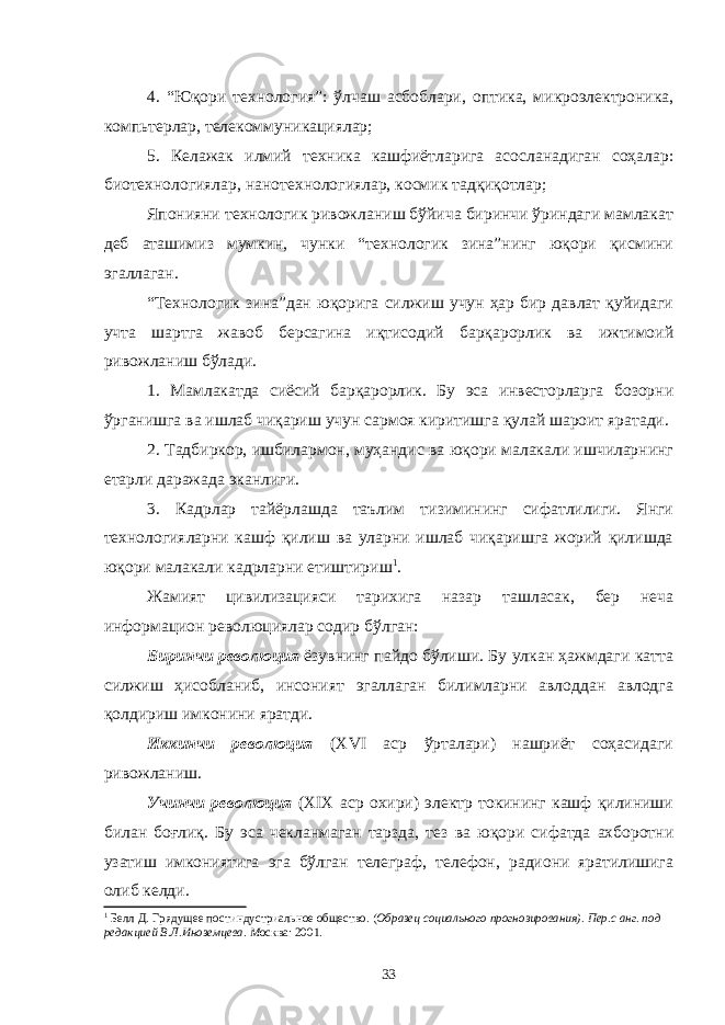 4. “Юқори технология”: ўлчаш асбоблари, оптика, микроэлектроника, компьтерлар, телекоммуникациялар; 5. Келажак илмий техника кашфиётларига асосланадиган соҳалар: биотехнологиялар, нанотехнологиялар, космик тадқиқотлар; Японияни технологик ривожланиш бўйича биринчи ўриндаги мамлакат деб аташимиз мумкин, чунки “технологик зина”нинг юқори қисмини эгаллаган. “Технологик зина”дан юқорига силжиш учун ҳар бир давлат қуйидаги учта шартга жавоб берсагина иқтисодий барқарорлик ва ижтимоий ривожланиш бўлади. 1. Мамлакатда сиёсий барқарорлик. Бу эса инвесторларга бозорни ўрганишга ва ишлаб чиқариш учун сармоя киритишга қулай шароит яратади. 2. Тадбиркор, ишбилармон, муҳандис ва юқори малакали ишчиларнинг етарли даражада эканлиги. 3. Кадрлар тайёрлашда таълим тизимининг сифатлилиги. Янги технологияларни кашф қилиш ва уларни ишлаб чиқаришга жорий қилишда юқори малакали кадрларни етиштириш 1 . Жамият цивилизацияси тарихига назар ташласак, бер неча информацион революциялар содир б ўлган: Биринчи революция ёзувнинг пайдо бўлиши. Бу улкан ҳажмдаги катта силжиш ҳисобланиб, инсоният эгаллаган билимларни авлоддан авлодга қолдириш имконини яратди. Иккинчи революция (XVI аср ўрталари) нашриёт соҳасидаги ривожланиш. Учинчи революция (XIX аср охири) электр токининг кашф қилиниши билан боғлиқ. Бу эса чекланмаган тарзда, тез ва юқори сифатда ахборотни узатиш имкониятига эга бўлган телеграф, телефон, радиони яратилишига олиб келди. 1 Белл Д. Грядущее постиндустриальное общество . ( Образец социального прогнозирования ). Пер . с анг . под редакцией В.Л.Иноземцева . М осква : 2001 . 33 