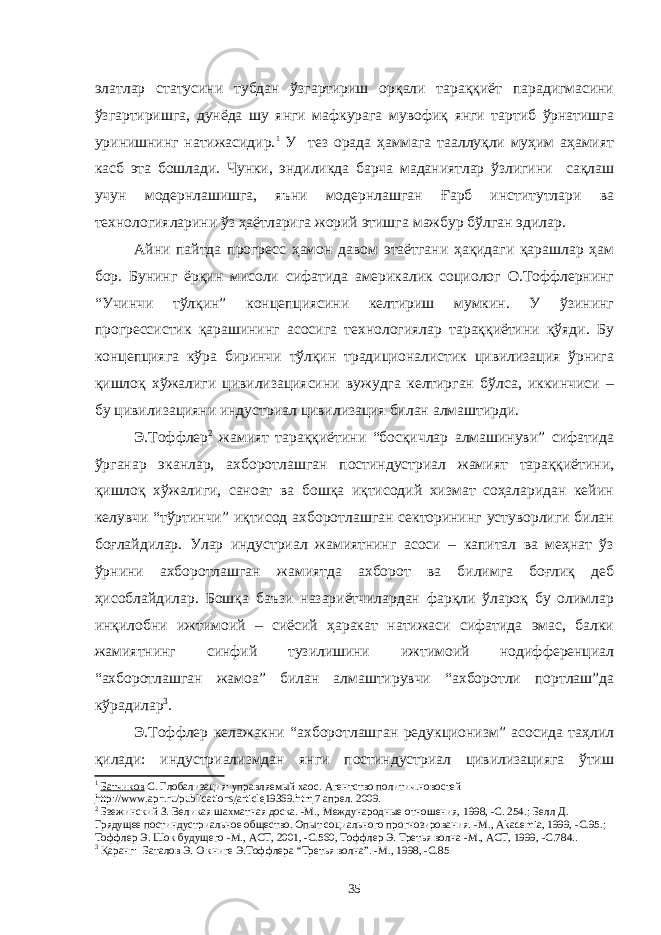 элатлар статусини тубдан ўзгартириш орқали тараққиёт парадигмасини ўзгартиришга, дунёда шу янги мафкурага мувофиқ янги тартиб ўрнатишга уринишнинг натижасидир. 1 У тез орада ҳаммага тааллуқли муҳим аҳамият касб эта бошлади. Чунки, эндиликда барча маданиятлар ўзлигини сақлаш учун модернлашишга, яъни модернлашган Ғарб институтлари ва технологияларини ўз ҳаётларига жорий этишга мажбур бўлган эдилар. Айни пайтда прогресс ҳамон давом этаётгани ҳақидаги қарашлар ҳам бор. Бунинг ёрқин мисоли сифатида америкалик социолог О.Тоффлернинг “Учинчи тўлқин” концепциясини келтириш мумкин. У ўзининг прогрессистик қарашининг асосига технологиялар тараққиётини қўяди. Бу концепцияга кўра биринчи тўлқин традиционалистик цивилизация ўрнига қишлоқ хўжалиги цивилизациясини вужудга келтирган бўлса, иккинчиси – бу цивилизацияни индустриал цивилизация билан алмаштирди. Э.Тоффлер 2 жамият тараққиётини “босқичлар алмашинуви” сифатида ўрганар эканлар, ахборотлашган постиндустриал жамият тараққиётини, қишлоқ хўжалиги, саноат ва бошқа иқтисодий хизмат соҳаларидан кейин келувчи “тўртинчи” иқтисод ахборотлашган секторининг устуворлиги билан боғлайдилар. Улар индустриал жамиятнинг асоси – капитал ва меҳнат ўз ўрнини ахборотлашган жамиятда ахборот ва билимга боғлиқ деб ҳисоблайдилар. Бошқа баъзи назариётчилардан фарқли ўлароқ бу олимлар инқилобни ижтимоий – сиёсий ҳаракат натижаси сифатида эмас, балки жамиятнинг синфий тузилишини ижтимоий нодифференциал “ахборотлашган жамоа” билан алмаштирувчи “ахборотли портлаш”да кўрадилар 3 . Э.Тоффлер келажакни “ахборотлашган редукционизм” асосида таҳлил қилади: индустриализмдан янги постиндустриал цивилизацияга ўтиш 1 Батчиков С. Глобализация: управляемый хаос . Агентство политич.новостей http :// www . apn . ru / publications / article 19369. htm 7 апрел . 2009 . 2 Бзежинский З. Великая шахматная доска. - М., Международные отношения, 1998, -С. 254 . ; Белл Д. Грядущее постиндустриальное общество. Опыт социального прогнозирования. - М., Akademia, 1999, -С.95 . ; Тоффлер Э . Шок будущего - М., АСТ, 2001, - С.560, Тоффлер Э . Третья волна - М., АСТ, 1999, -С.784 .. 3 Қ а ранг: Баталов Э. О книге Э.Тоффлера “ Третья волна ”. - М., 1998, - С.85 35 