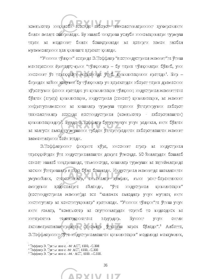 компьютер инқилоби асосида ахборот технологияларининг ҳукмронлиги билан амалга оширилади. Бу ишлаб чиқариш услуби инновациялари турмуш тарзи ва маданият билан бошқарилади ва ҳозирги замон глобал муаммоларини ҳал қилишга ҳаракат қилади. “Учинчи тўлқин” асарида Э.Тоффлер “постиндустриал жамият”га ўтиш манзарасини ёритади, яъни “тўлқинлар – бу тарих тўлқинлари бўлиб, уни инсоният ўз тараққиёти жараёнида ўтиб, цивилизацияни яратади 1 . Бир – биридан кейин келувчи бу тўлқинлар уч ҳаракатдан иборат тарих драмасини кўрсатувчи фанни яратади: уч цивилизация тўлқини; индустриал жамиятгача бўлган (аграр) цивилизация, индустриал (саноат) цивилизация, ва жамият инфратузилмасини ва кишилар турмуш тарзини ўзгартирувчи ахборот технологиялар асосида постиндустриал (компьютер - ахборотлашган) цивилизациядир 2 . Бунда Э.Тоффлер бугунги кун учун радикал, янги бўлган ва келгуси авлод турмушини тубдан ўзгартирадиган ахборотлашган жамият элементларини баён этади. Э.Тоффлернинг фикрига кўра, инсоният аграр ва индустриал тараққиётдан ўта индустриаллашган даврга ўтмоқда. 50-йиллардан бошлаб саноат ишлаб чиқаришида, таъминотда, кишилар турмуши ва эҳтиёжларида кескин ўзгаришлар пайдо бўла бошлади. Индустриал жамиятда шаклланган умумийлик, стереотиплар, анъаналар ҳавфли, яъни ранг-барангликни емирувчи ҳодисаларга айланди, ”ўта индустриал цивилизация” (постиндустриал жамият)да эса ”келажак авлодлар учун мутлақ янги институтлар ва конституциялар” яратилади. ”Учинчи тўлқин”га ўтиш учун янги ғоялар, ”компьютер ва спутниклардан тортиб то видеодиск ва интерактив телевидениегача зарурдир. Бунинг учун онгли аксилмарказлаштирилган синовлар ўтказиш керак бўлади”. 3 Албатта, Э.Тоффлернинг ”ўта индустриаллашган цивилизация” моделида мавҳумлик, 1 Тоффлер Э . Третья волна . - М : АСТ, 1999, - С. 398 2 Тоффлер Э . Третья волна - М : АСТ, 1999, - С. 396 3 Тоффлер Э. Третья волна. –М.: АСТ, 1999. –С.696. 36 