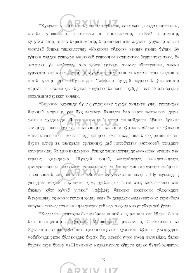 “Ҳукумат вазирликлари, спорт клублари, черковлар, савдо палаталари, касаба уюшмалар, профессионал ташкилотлар, сиёсий партиялар, кутубхоналар, этник бирлашмалар, биргаликда дам олувчи гуруҳлар ва яна минглаб бошқа ташкилотлар «Иккинчи тўлқин» изидан пайдо бўлди. Бу тўлқин ҳаддан ташқари мураккаб ташкилий экологияни барпо этар экан, бу экология ўз навбатида ҳар қайси гуруҳга хизмат кўрсатишни, ҳамма гуруҳларнинг манфаатларини мувофиқпаштириш ва мувозанатда сақлашни талаб қилар эди.” Шунингдек Тоффлер бундай мураккаб ўзгаришлар жараёнини таҳлил қилиб ундаги мураккабликлани қуйдаги жараёнлар орқали изоҳлашга харакат қилади. “Биринчи қарашда бу гуруҳларнинг турфа хиллиги улар тасодифан йиғилиб қолган-у, учи йўқ калавага ўхшаган бир нарса эмасмикан деган фикрни туғдиради. Лекин синчиклаб назар ташлайдиган бўлсак бунинг замирида алланечук теран ва яширин қолипни кўрамиз. «Иккинчи тўлқин» мамлакатларининг исталганида фабрика ёки завод ишлаб чиқаришнинг энг йирик илгор ва самарали органидир деб ҳисобловчи ижтимоий соҳадаги ихтирочилар ўз принципларини бошқа ташкилотларда мужассам этишга ҳам ҳаракат қиладилар. Шундай қилиб, мактабларга, касалхоналарга, қзмоқхоналарга, ҳокимият тизимларига ва бошқа ташкилотларга фабрика- завод ишлаб чиқаришининг кўпгина хусусиятлари юққан. Шу жумладан, улардаги меҳнат тақсимоти ҳам, рутбалар тизими ҳам, қиёфасизлик ҳам бекаму кўст кўчиб ўтган.” Тоффлер ўзининг инккинчи тўлқиндаги ўзгаришлар оқимини таҳлил қилар экан бу даврдаги маданиятнинг таркибига кирувчи санъат соҳасини диалектик табиати ҳақида махус тўхталиб ўтади. “Ҳатто санъатда ҳам биз фабрика ишлаб чиқаришига хос бўлган баъзи бир принципларни кўрамиз. Машшоқлар, рассомлар, бастакорлар ва ёзувчилар қишлоқхўжалик цивилизацияси ҳукмрон бўлган узоқмуддат мобайнида расм бўлганидек бирон бир ҳомий учун ижод қилмайди, балки борган сари бозор маШюнининг марҳаматига кўпроқ қарам бўлиб қоляпти. 40 