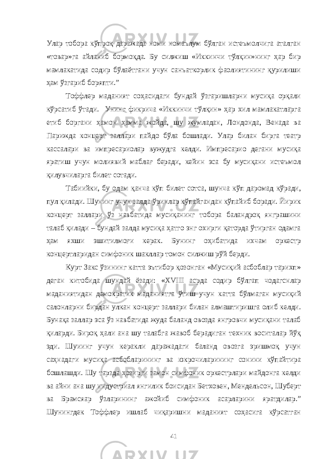 Улар тобора кўпроқ даражада номи номаълум бўлган истеъмолчига аталган «товар»га айланиб бормоқда. Бу силжиш «Иккинчи тўлқин»нинг ҳар бир мамлакатида содир бўлаётгани учун санъаткорлик фаолиятининг қурилиши ҳам ўзгариб боряпти.” Тоффлер маданият соҳасидаги бундай ўзгаришларни мусиқа орқали кўрсатиб ўтади. Унинг фикрича «Иккинчи тўлқин» ҳар хил мамлакатларга етиб боргани ҳамон ҳамма жойда, шу жумладан, Лондонда, Венада ва Парижда концерт заллари пайдо бўла бошлади. Улар билан бирга театр кассалари ва импресариолар вужудга келди. Импресарио дегани мусиқа яратиш учун молиявий маблағ беради, кейин эса бу мусиқани истеъмол қилувчиларга билет сотади. Табиийки, бу одам қанча кўп билет сотса, шунча кўп даромад кўради, пул қилади. Шунинг учун залда ўринлар кўпайгандан кўпайиб боради. Йирик концерт заллари ўз навбатида мусиқанинг тобора баландроқ янграшини талаб қилади – бундай залда мусиқа ҳатго энг охирги қаторда ўтирган одамга ҳам яхши эшитилмоғи керак. Бунинг оҳибатида ихчам оркестр концертларидан симфоник шакллар томон силжиш рўй берди. Курт Закс ўзининг катта эътибор қозонган «Мусиқий асбоблар тарихп» деган китобида шундай ёзади: « XVIII асрда содир бўлгап чодагснлар маданиятидан демократик маданият га ўтиш учун ка тт а бўлмаган мусиқий салонларни бирдан улкан концерт заллари билан алмаштиришга олиб келди. Бунақа заллар эса ўз навбатида жуда баланд овозда янгровчи мусиқани талаб қиларди. Бироқ ҳали ана шу талабга жавоб берадиган техник воситалар йўқ эди. Шуиинг учун керакли даражадаги баланд овозга эришмоқ учун саҳнадаги мусиқа асбобларининг ва юкрочиларининг сонини кўпайтира бошлашди. Шу тарзда ҳозирги замон симфоник оркестрлари майдонга келди ва айни ана шу иидустриал янгилик боисидан Бетховен, Мендельсон, Шуберт ва Брамсяар ўзларининг ажойиб симфоник асарларини яратдилар.” Шунингдек Тоффлер ишлаб чиқаришни маданият соҳасига кўрсатган 41 