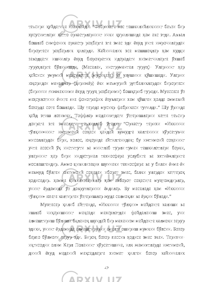 таъсири қуйдагича изоҳлайди. “Фабрикага хос ташкилийликнинг баъзи бир хусусиятлари ҳатто оркестрларнинг ички қурилишида ҳам акс этди. Аввал бошлаб симфоник оркестр раҳбарга эга эмас эди ёхуд унга ижрочилардан бирортаси раҳбарлик қиларди. Кейинчалик эса машшоқлар ҳам худци заводцаги ишчилар ёхуд бюрократик идорадаги хизматчиларга ўхшаб гуруҳларга бўлинишди. (Масалан, инструментал гуруҳ)- Уларнинг ҳар қайсиси умумий маҳсулотга (мусиқага) ўз улушини қўшишади. Уларни юқоридан менеджер (дирижёр) ёки маъмурий рутбаликлардан бирортаси (биринчи ғижжакчими ёхуд гуруҳ раҳбарими) бошқариб туради. Муассаса ўз маҳсулотини ёнига яна фонографик ёзувларни хам қўшган ҳолда оммавий бозорда сота бошлади. Шу тарзда мусикр фабрикаси туғилди.” Шу ўринда қайд этиш лозимки, Тоффлер маданиятдаги ўзгаришларни катта таъсир доирага эга эмаслиги таъкидлаб ўтади: “Оркестр тарихи «Иккинчи тўлқин»нинг ижтимоий соҳаси қандай вужудга келганини кўрсатувчи мисоллардан бири, холос, юқорида айтилганидек; бу ижтимоий соҳанинг учта асосий ўқ институти ва минглаб турли-туман ташкилотлари борки, уларнинг ҳар бири индустриал техносфера услубига ва эхтиёжларига мослашгандир. Аммо цивилизация шунчаки техносфера ва у билан ёнма-ён мавжуд бўлган юктимоий соҳадан иборат эмас, балки улардан каттароқ ҳодисадир. ҳамма цивилизациялар ҳам ахборот соҳасига муҳтождирлар, унинг ёрдамида ўз довруғларини ёядилар. Бу масалада ҳам «Иккинчи тўлқин» юзага келтирган ўзгаришлар жуда салмоқли ва ёрқин бўлади.” Мухтасар қилиб айтганда, «Иккинчи тўлқин» майдонга келиши ва ишлаб чиқаришнинг мақсади махсулотдан фойдаланиш эмас, уни алмаштириш бўлиши биланоқ шундай бир механизм майдонга келмоки зарур эдики, унинг ёрдамида алмаштирувни амалга ошириш мумкин бўлсин. Бозор барпо бўлмоғи зарур эди. Бироқ бозор пассив ҳодиса эмас экан. Тарихчи- иқгисодчи олим Карл Поланинг кўрсатишича, илк жамиятларда ижтимоий, диний ёхуд маданий мақсадларга хизмат қилган бозор кейинчалик 42 