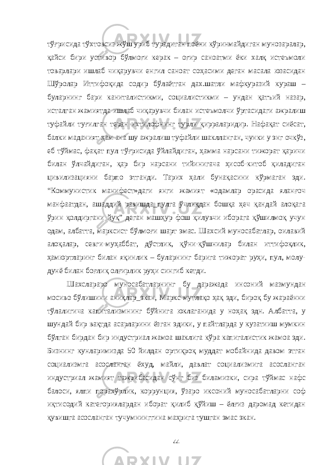 тўғрисида тўхтовсиз жўш уриб турадиган поёни кўринмайдиган мунозаралар, қайси бири устивор бўлмоғи керак – оғир саноатми ёки халқ истеъмоли товарлари ишлаб чиқарувчи енгил саноат соҳасими деган масала юзасидан Шўролар Иттифоқида содир бўлаётган дах.шатли мафкуразий кураш – буларнинг бари каниталистикми, социалистикми – ундан қатъий назар, исталган жамиятда ишлаб чиқарувчи билан истеъмолчи ўртасидаги ажралиш туфайли туғилган теран ихтилофнинг турли қирраларидир. Нафақат сиёсат, балки маданият ҳам ана шу ажралиш туфайли шаклланган, чунки у энг очкўз, еб тўймас, фақат пул тўғрисида ўйлайдиган, ҳамма нарсани тижорат қаричи билан ўлчайдиган, қар бир нарсани тийинигача ҳисоб-китоб қиладиган цивилизацияни барпо этганди. Тарих ҳали бунақасини кўрмаган эди. “Коммунистик манифест»даги янги жамият «одамлар орасида яланғоч манфаатдан, ашаддий равишда_пулга ўчлиқдан бошқа ҳеч қандай алоқага ўрин қолдиргани йуқ” деган машҳур фош қилувчи иборага қўшилмоқ учун одам, албатта, марксист бўлмоғи шарт эмас. Шахсий муносабатлар, оилавий алоқалар, севги-муҳаббат, дўстлик, қўни-қўшнилар билан иттифоқлик, ҳамюртларинг билан яқинлик – буларнинг барига тижорат руҳи, пул, молу- дунё билан боғлиқ олғирлик руҳи сингиб кетди. Шахслараро муносабатларнинг бу даражада инсоний мазмундан мосиво бўлишини аниқлар_экан, Маркс мутлақо ҳақ эди, бироқ бу жараённи тўлалигича капитализмнинг бўйнига юклаганида у ноҳақ эдн. Албатта, у шундай бир вақтда асарларини ёзган эдики, у пайтларда у кузатииш мумкин бўлган бирдан бир индустриал жамоа шаклига кўра капигалистик жамоа эди. Бизнинг кунларимизда 50 йилдан ортиқроқ муддат мобайнида давом этган социализмга асосланган ёхуд, майли, давлат социализмига асосланган индустриал жамият тажрибасидан сўнг биз биламизки, сира тўймас нафс балоси, ялпи порахўрлик, коррунция, ўзаро иксоний муносабатларни соф иқтисодий категориялардан иборат қилиб қўйиш – ёлғиз даромад кетидан қувишга асосланган тучумнинггина маҳрига тушган эмас экан. 44 