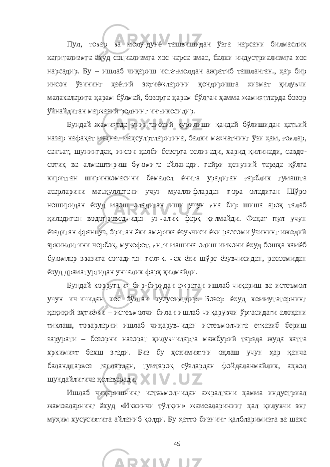 Пул, товар ва молу-дунё ташвишидан ўзга нарсани билмаслик капитализмга ёҳуд социализмга хос нарса эмас, балк и ин д устри ализмга хос нарсадир. Бу – ишлаб чиқариш истеъмолдан ажратиб ташланган., ҳар бир инсон ўзининг ҳаётий эҳтиёжларини қондиришга хизмат қилувчи малакаларига қарам бўлмай, бозорга қарам бўлган ҳамма жамиятларда бозор ўйнайдиган марказий ролнинг инъикосидир. Бундай жамиятда унингсиёсий қурилиши қандай бўлишидан қатьий назар нафақат меҳнат маҳсулртларигина, балки мехнатнинг ўзи ҳам, ғоялар, санъат, шунингдек, инсон қалби бозорга солинади, харид қилинади, савдо- сотиқ ва алмаштириш буюмига айланади. ғайри қонуний тарзда қўлга киритган ширинкомасини бемалол ёнига урадиган ғарблик гумашта асарларини маъқуллагани учун муаллифлардан пора оладиган Шўро ноширидан ёхуд маош оладиган иши учун яна бир шиша ароқ талаб қиладиган водопроводчидан унчалик фарқ қилмайди. Фақат пул учун ёзадиган француз, британ ёки америка ёзувчиси ёки рассоми ўзининг ижодий эркинлигини чорбоқ, мукофот, янги машина олиш имкони ёхуд бошқа камёб буюмлар эвазига сотадиган поляк. чех ёки шўро ёзувчисидан, рассомидан ёхуд драматургидан унчалик фарқ қилмайди. Бундай коррупция бир-биридан ажраган ишлаб чиқариш ва истеъмол учун ич-ичидан хос бўлгаи хусуоиятдир. Бозор ёхуд коммутаторнинг қақиқий эҳтиёжи – истеъмолчи билан ишлаб чиқарувчи ўртасидаги алоқани тиклаш, товарларни ишлаб чиқарувчидан истеъмолчига етказиб бериш зарурати – бозорни назорат қилувчиларга мажбурий тарзда жуда катта хркимият бахш эгади. Биз бу ҳокимиятни оқлаш учун ҳар қанча баландпарвоз гаплардан, тумтароқ сўзлардан фойдаланмайлик, аҳвол шундайлигича қолавсради. Ишлаб чиқаришнинг истеъмолчидан ажралгани ҳамма индустриал жамоаларнинг ёхуд «Иккинчи тўлқин» жамоаларинииг ҳал қилувчи энг муҳим хусусиятига айланиб қолди. Бу ҳатто бизнинг қалбларимизга ва шахс 45 