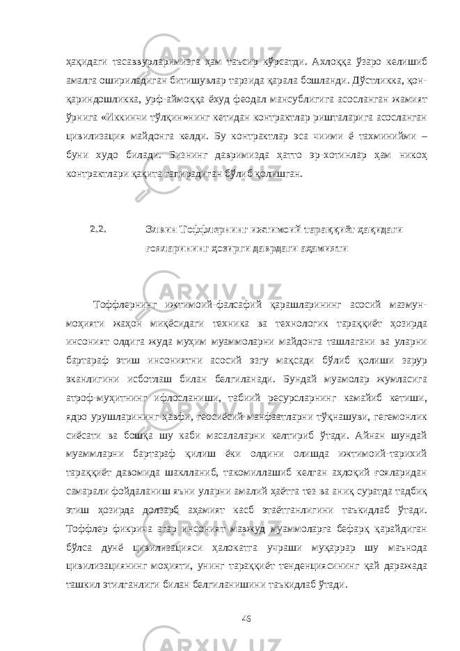 ҳақидаги тасаввурларимизга ҳам таъсир кўрсатди. Ахлоққа ўзаро келишиб амалга ошириладиган битишувлар тарзида қарала бошланди. Дўстликка, қон- қариндошликка, урф-аймоққа ёхуд феодал мансублигига асосланган жамият ўрнига «Иккинчи тўлқин»нинг кетидан контрактлар ришталарига асосланган цивилизация майдонга келди. Бу контрактлар эса чиими ё тахминийми – буни худо билади. Бизнинг давримизда ҳатто эр-хотинлар ҳам никоҳ контрактлари қақита гапирадиган бўлиб қолишган. 2.2. Элвин Тоффлернинг ижтимоий тараққиёт ҳақидаги ғояларининг ҳозирги даврдаги аҳамияти Тоффлернинг ижтимоий-фалсафий қарашларининг асосий мазмун- моҳияти жаҳон миқёсидаги техника ва технологик тараққиёт ҳозирда инсоният олдига жуда муҳим муаммоларни майдонга ташлагани ва уларни бартараф этиш инсониятни асосий эзгу мақсади бўлиб қолиши зарур эканлигини исботлаш билан белгиланади. Бундай муамолар жумласига атроф-муҳитнинг ифлосланиши, табиий ресурсларнинг камайиб кетиши, ядро урушларининг ҳавфи, геосиёсий манфаатларни тўқнашуви, гегемонлик сиёсати ва бошқа шу каби масалаларни келтириб ўтади. Айнан шундай муаммларни бартараф қилиш ёки олдини олишда ижтимоий-тарихий тараққиёт давомида шаклланиб, такомиллашиб келган аҳлоқий ғояларидан самарали фойдаланиш яъни уларни амалий ҳаётга тез ва аниқ суратда тадбиқ этиш ҳозирда долзарб аҳамият касб этаётганлигини таъкидлаб ўтади. Тоффлер фикрича агар инсоният мавжуд муаммоларга бефарқ қарайдиган бўлса дунё цивилизацияси ҳалокатга учраши муқаррар шу маънода цивилизациянинг моҳияти, унинг тараққиёт тенденциясининг қай даражада ташкил этилганлиги билан белгиланишини таъкидлаб ўтади. 46 