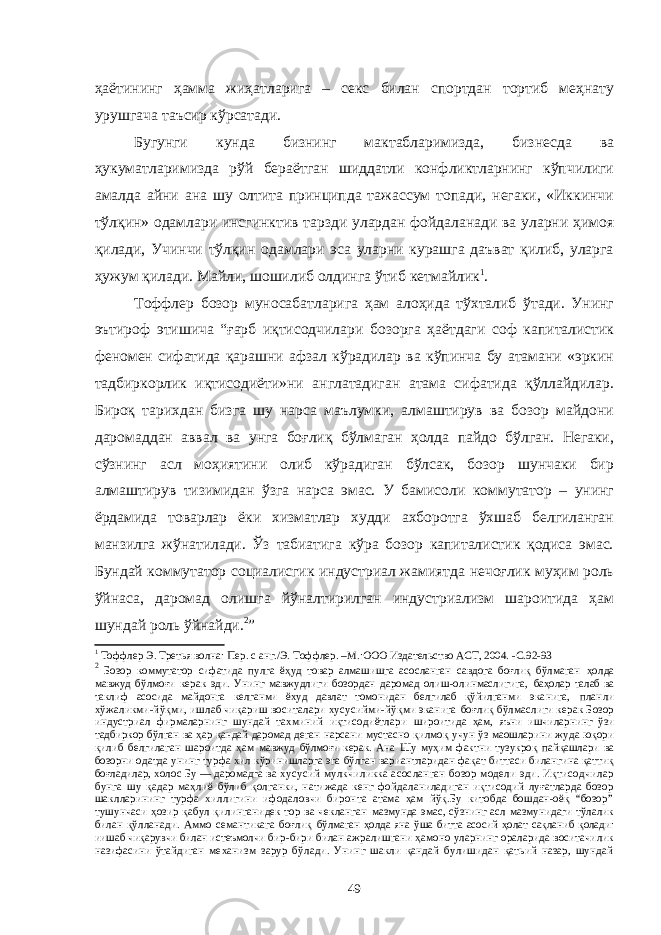 ҳаётининг ҳамма жиҳатларига – секс билан спортдан тортиб меҳнату урушгача таъсир кўрсатади. Бугунги кунда бизнинг мактабларимизда, бизнесда ва ҳукуматларимизда рўй бераётган шиддатли конфликтларнинг кўпчилиги амалда айни ана шу олтита принципда тажассум топади, негаки, «Иккинчи тўлқин» одамлари инсгинктив тарзди улардан фойдаланади ва уларни ҳимоя қилади, Учинчи тўлқин одамлари эса уларни курашга даъват қилиб, уларга ҳужум қилади. Майли, шошилиб олдинга ўтиб кетмайлик 1 . Тоффлер бозор муносабатларига ҳам алоҳида тўхталиб ўтади. Унинг эътироф этишича “ғарб иқтисодчилари бозорга ҳаётдаги соф капиталистик феномен сифатида қарашни афзал кўрадилар ва кўпинча бу атамани «эркин тадбиркорлик иқтисодиёти»ни англатадиган атама сифатида қўллайдилар. Бироқ тарихдан бизга шу нарса маълумки, алмаштирув ва бозор майдони даромаддан аввал ва унга боғлиқ бўлмаган ҳолда пайдо бўлган. Негаки, сўзнинг асл моҳиятини олиб кўрадиган бўлсак, бозор шунчаки бир алмаштирув тизимидан ўзга нарса эмас. У бамисоли коммутатор – унинг ёрдамида товарлар ёки хизматлар худди ахборотга ўхшаб белгиланган манзилга жўнатилади. Ўз табиатига кўра бозор капиталистик қодиса эмас. Бундай коммутатор социалисгик индустриал жамиятда нечоғлик муҳим роль ўйнаса, даромад олишга йўналтирилган индустриализм шароитида ҳам шундай роль ўйнайди. 2 ” 1 Тоффлер Э. Третья волна: Пер. с анг./Э. Тоффлер. –М.:ООО Издательство АСТ, 2004. -С .92-9 3 2 Бозор коммутатор сифатида пулга ёҳуд товар алмашишга асосланган савдога боғлиқ бўлмаган ҳолда мавжуд бўлмоғи керак эди. Унинг мавжудлиги бозордан даромад олиш-олинмаслигига, баҳолар талаб ва таклиф асосида майдонга келганми ёхуд давлат томонидан белгилаб қўйилганми эканига, планли хўжаликми-йўқми, ишлаб чиқариш воситалари хусусийми-йўқми эканига боғлиқ бўлмаслиги керак Бозор индустриал фирмаларнинг шундай тахминий иқтисодиётлари широитида ҳам, яъни ишчиларнинг ўзи тадбиркор бўлган ва ҳар қандай даромад деган нарсани мустасно қилмоқ учун ўз маошларини жуда юқори қилиб белгилаган шароитда ҳам мавжуд бўлмоғи керак. Ана Шу муҳим фактни тузукроқ пайқашлари ва бозорни одатда унинг турфа хил кўринишларга эга бўлган вариантларидан фақат биттаси билангина қаттиқ боғладилар, холос Бу — даромадга ва хусусий мулкчиликка асосланган бозор модели эди. Иқтисодчилар бунга шу қадар маҳлиё бўлиб қолганки, натижада кенг фойдаланиладиган иқтисодий луғатларда бозор шаклларининг турфа хиллигини ифодаловчи биронта атама ҳам йўқ.Бу китобда бошдан-оёқ “бозор” тушунчаси ҳозир қабул қилинганидек тор ва чекланган мазмунда эмас, сўзнинг асл мазмунидаги тўлалик билан қўлланади. Аммо семантикага боғлиқ бўлмаган ҳолда яна ўша битта асосий ҳолат сақланиб қолади: иишаб чиқарувчи билан истеъмолчи бир-бири билан ажралишгани ҳамоно уларнинг ораларида воситачилик назифасини ўтайдиган механизм зарур бўлади. Унинг шакли қандай булишидан қатьий назар, шундай 49 