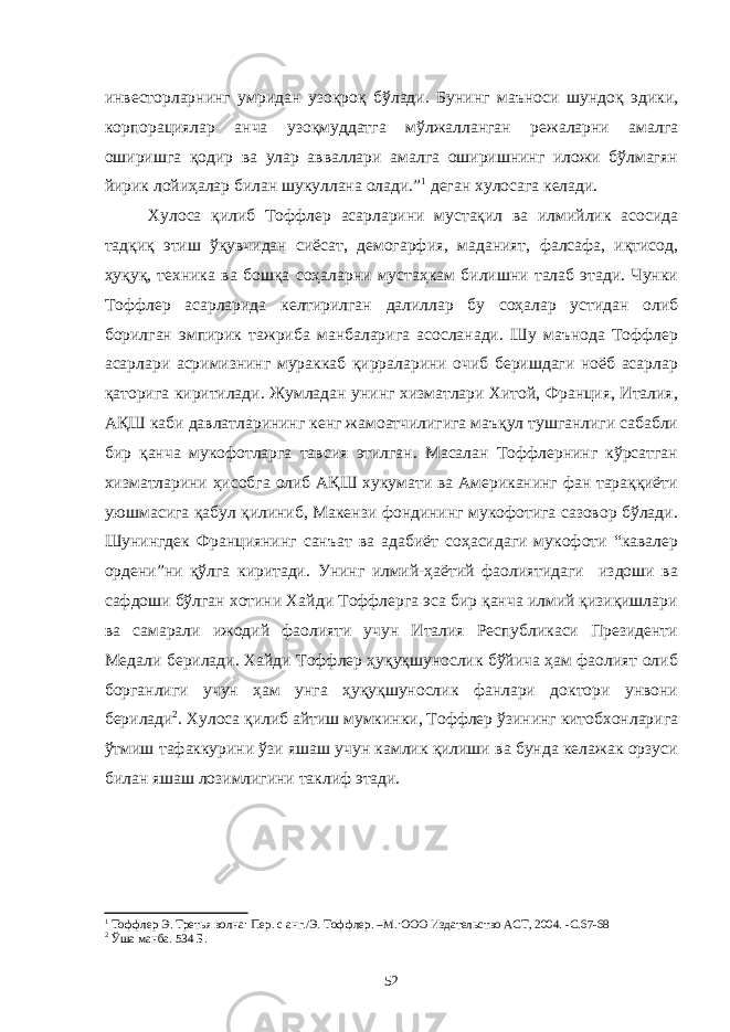 инвесторларнинг умридан узоқроқ бўлади. Бунинг маъноси шундоқ эдики, корпорациялар анча узоқмуддатга мўлжалланган режаларни амалга оширишга қодир ва улар авваллари амалга оширишнинг иложи бўлмагян йирик лойиҳалар билан шукуллана олади.” 1 деган хулосага келади. Хулоса қилиб Тоффлер асарларини мустақил ва илмийлик асосида тадқиқ этиш ўқувчидан сиёсат, демогарфия, маданият, фалсафа, иқтисод, ҳуқуқ, техника ва бошқа соҳаларни мустаҳкам билишни талаб этади. Чунки Тоффлер асарларида келтирилган далиллар бу соҳалар устидан олиб борилган эмпирик тажриба манбаларига асосланади. Шу маънода Тоффлер асарлари асримизнинг мураккаб қирраларини очиб беришдаги ноёб асарлар қаторига киритилади. Жумладан унинг хизматлари Хитой, Франция, Италия, АҚШ каби давлатларининг кенг жамоатчилигига маъқул тушганлиги сабабли бир қанча мукофотларга тавсия этилган. Масалан Тоффлернинг кўрсатган хизматларини ҳисобга олиб АҚШ хукумати ва Американинг фан тараққиёти уюшмасига қабул қилиниб, Макензи фондининг мукофотига сазовор бўлади. Шунингдек Франциянинг санъат ва адабиёт соҳасидаги мукофоти “кавалер ордени”ни қўлга киритади. Унинг илмий-ҳаётий фаолиятидаги издоши ва сафдоши бўлган хотини Хайди Тоффлерга эса бир қанча илмий қизиқишлари ва самарали ижодий фаолияти учун Италия Республикаси Президенти Медали берилади. Хайди Тоффлер ҳуқуқшунослик бўйича ҳам фаолият олиб борганлиги учун ҳам унга ҳуқуқшунослик фанлари доктори унвони берилади 2 . Хулоса қилиб айтиш мумкинки, Тоффлер ўзининг китобхонларига ўтмиш тафаккурини ўзи яшаш учун камлик қилиши ва бунда келажак орзуси билан яшаш лозимлигини таклиф этади. 1 Тоффлер Э. Третья волна: Пер. с анг./Э. Тоффлер. –М.:ООО Издательство АСТ, 2004. -С .6 7-68 2 Ўша манба. 5 3 4 Б. 52 