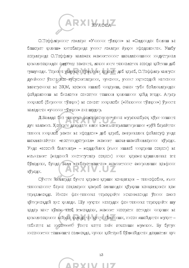 ХУЛОСА О.Тоффлернинг ғоялари «Учинчи тўлқин» ва «Олдиндан билиш ва башорат қилиш» китобларида унинг ғоялари ёрқин ифодаланган. Ушбу асарларида О.Тоффлер келажак жамиятининг шаклланишини индустриал цивилизациядан олдинги замонга, лекин янги технологик асосда қайтиш деб тушунади. Тарихга узлуксиз тўлқинли ҳаракат деб қараб, О.Тоффлер келгуси дунёнинг ўзига хос хусусиятларини, чунончи, унинг иқтисодий негизини электроника ва ЭҲМ, космик ишлаб чиқариш, океан туби бойликларидан фойдаланиш ва биология саноатни ташкил қилишини қайд этади. Аграр инқилоб (биринчи тўлқин) ва саноат инқилоби («Иккинчи тўлқин») ўрнига келадиган «учинчи тўлқин» ана шудир. Д.Беллда биз техника фалсафасининг анча мураккаброқ кўри-нишига дуч келамиз. Ҳозирги даврдаги ялпи компьютерлаштиришни «рўй бераётган техник инқилоб рамзи ва ифодаси» деб қараб, америкалик файласуф унда шаклланаётган «постиндустриал» жамият шакл-шамойилларини кўради. Унда «асосий белгилар» – моддийлик (яъни ишлаб чиқариш соҳаси) ва маънавият (маданий институтлар соҳаси) ички қарама-қаршиликка эга бўладики, бунда Белл «ахборотлашган» жамиятнинг емирилиши ҳавфини кўради. Сўнгги йилларда бунга қарама-қарши концепция – технофобия, яъни техниканинг барча соҳаларни қамраб олишидан қўрқиш концепцияси ҳам тарқалмоқда. Инсон фан-техника тараққиёти исканжасида ўзини ожиз қўғирчоқдай ҳис қилади. Шу нуқтаи назардан фан-техника тараққиёти шу қадар кенг кўлам касб этмоқдаки, жамият назорати остидан чиқиши ва цивилизацияни вайрон қиладиган кучга айланиши, инсон яшайдиган муҳит – табиатга ва инсоннинг ўзига катта зиён етказиши мумкин. Бу бутун инсониятни ташвишга солмоқда, чунки қайтариб бўлмайдиган даҳшатли куч 53 