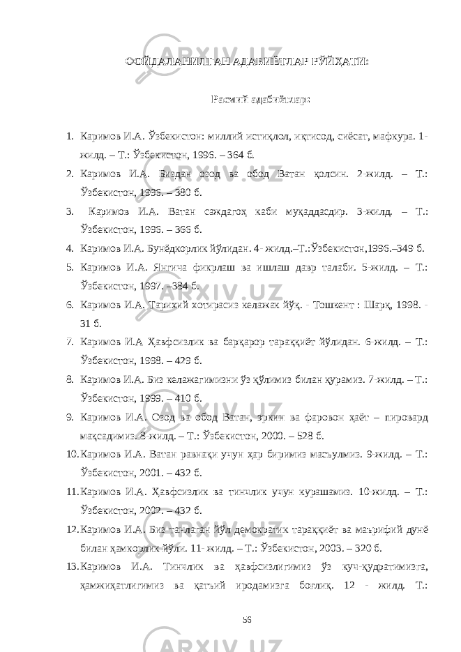 ФОЙДАЛАНИЛГАН АДАБИЁТЛАР РЎЙҲАТИ: Расмий адабиётлар: 1. Каримов И.А. Ўзбекистон: миллий истиқлол, иқтисод, сиёсат, мафкура. 1- жилд. – Т.: Ўзбекистон, 1996. – 364 б. 2. Каримов И.А. Биздан озод ва обод Ватан қолсин. 2-жилд. – Т.: Ўзбекистон, 1996. – 380 б. 3. Каримов И.А. Ватан саждагоҳ каби муқаддасдир. 3-жилд. – Т.: Ўзбекистон, 1996. – 366 б. 4. Каримов И.А. Бунёдкорлик йўлидан. 4- жилд.–Т.:Ўзбекистон,1996.–349 б. 5. Каримов И.А. Янгича фикрлаш ва ишлаш давр талаби. 5-жилд. – Т.: Ўзбекистон, 1997. –384 б. 6. Каримов И.А. Тарихий хотирасиз келажак йўқ. - Тошкент : Шарқ, 1998. - 31 б. 7. Каримов И.А Ҳавфсизлик ва барқарор тараққиёт йўлидан. 6-жилд. – Т.: Ўзбекистон, 1998. – 429 б. 8. Каримов И.А. Биз келажагимизни ўз қўлимиз билан қурамиз. 7-жилд. – Т.: Ўзбекистон, 1999. – 410 б. 9. Каримов И.А. Озод ва обод Ватан, эркин ва фаровон ҳаёт – пировард мақсадимиз. 8-жилд. – Т.: Ўзбекистон, 2000. – 528 б. 10. Каримов И.А. Ватан равнақи учун ҳар биримиз масъулмиз. 9-жилд. – Т.: Ўзбекистон, 2001. – 432 б. 11. Каримов И.А. Ҳавфсизлик ва тинчлик учун курашамиз. 10-жилд. – Т.: Ўзбекистон, 2002. – 432 б. 12. Каримов И.А. Биз танлаган йўл демократик тараққиёт ва маърифий дунё билан ҳамкорлик йўли. 11- жилд. – Т.: Ўзбекистон, 2003. – 320 б. 13. Каримов И.А. Тинчлик ва ҳавфсизлигимиз ўз куч-қудратимизга, ҳамжиҳатлигимиз ва қатъий иродамизга боғлиқ. 12 - жилд. Т.: 56 