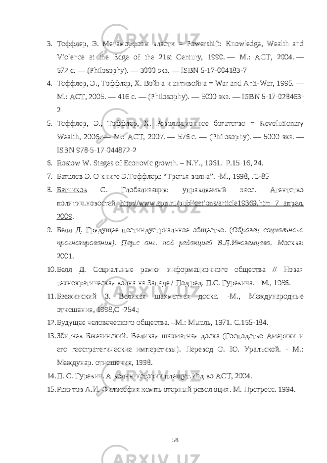 3. Тоффлер , Э . Метаморфозы власти = Powershift: Knowledge, Wealth and Violвce at the Edge of the 21st Cвtury, 1990.   — М .: АСТ , 2004.   — 672   с .   — (Philosophy).   — 3000 экз .   — ISBN 5-17-004183-7 4. Тоффлер , Э ., Тоффлер , Х . Война и антивойна = War and Anti-War, 1995.   — М .: АСТ , 2005.   — 416   с .   — (Philosophy).   — 5000 экз .   — ISBN 5-17-028463- 2 5. Тоффлер , Э ., Тоффлер , Х . Революционное богатство = Revolutionary Wealth, 2006.   — М .: АСТ , 2007.   — 576   с .   — (Philosophy).   — 5000 экз .   — ISBN 978-5-17-044872-2 6. Rostow W. Stages of Econovic growth. – N.Y., 1961. P .15-16, 24. 7. Баталов Э. О книге Э.Тоффлера “ Третья волна ”. - М., 1998, .С - 85 8. Батчиков С. Глобализация: управляемый хаос . Агентство политич.новостей http :// www . apn . ru / publications / article 19369. htm 7 апрел . 2009 . 9. Белл Д. Грядущее постиндустриальное общество . ( Образец социального прогнозирования ). Пер . с анг . под редакцией В.Л.Иноземцева . М осква : 2001 . 10. Белл Д. Социальные рамки информационного общества // Новая технократическая волна на Западе / Под ред. П.С. Гуревича. - М., 1986. 11. Бзежинский З. Великая шахматная доска. - М., Международные отношения, 1998,С - 254 . ; 12. Будущее человеческого общества. –М.: Мысль, 1971. С.165-184. 13. Збигнев Бжезинский. Великая шахматная доска (Господство Америки и его геостратегические императивы). Перевод О. Ю. Уральской. - М.: Междунар. отношения, 1998. 14. П. С. Гуревич. А волны истории плещут.Изд-во АСТ, 2004. 15. Ракитов А.И. Философия компьютерный революция. М. Прогресс. 1994. 58 