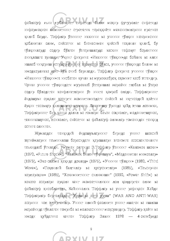 файласуф яъни публицист сифатида балки моҳир футуролог сифатида информацион жамиятнинг стротегик тараққиёти механизмларини прогноз қилиб берди. Тоффлер ўзининг иккинчи ва учинчи тўлқин назариясини қоблиятли олим, сиёсатчи ва бизнесимен қиёсий таҳлили қилиб, бу тўлқинларда содир бўлган ўзгаришларда кескин тафовут борлигини аниқлашга эришди. Унинг фикрича «Иккинчи тўлқин»да бойлик ва ялпи ишлаб чиқариш устивор ўринни эгаллаган бўлса, учинчи тўлқинда билим ва ижодкорликка кенг йўл очиб берилади. Тоффлер фикрича учинчи тўлқин «Иккинчи тўлқин»га нисбатан кучли ва мураккаброқ аҳамият касб этгандир. Чунки учинчи тўлқиндаги мураккаб ўзгаришла жараёни глобал ва ўзаро содир бўладиган конфликтларни ўз ичига қамраб олади. Тоффлернинг ёндашуви орқали ҳозирги жамиятимиздаги сиёсий ва иқтисодий ҳаётни ёрқин тасаввур қилишимиз мумкин. Лекин шу ўринда қайд этиш лозимки, Тоффлернинг бир қанча далил ва ғоялари баъзи социолог, маданиятшунос, техникашунос, психолог, сиёсатчи ва файласуф олимлар томонидан танқид остига олинган. Жумладан танқидий ёндашувларнинг бирида унинг шахсий эҳтиёжларни таъминлаш борасидаги қарашлари эгоизмга асосланганлиги таъкидлаб ўтилади . Умуман олганда Э . Тоффлер ўзининг « Келажак шоки » (1970 , «Future Shock»), “Келажак билан тўқнашув”, « Маданиятли мижозлар » (1973), « Эко - спазма ҳақида доклад » (1975), « Учинчи тўлқин » (1980 , «Third Wave»), « Таҳлилий белгилар ва ҳусусиятлар » (1985), « Таъсирчан корпарация » (1985) , “Хокимиятнинг силижиши” (1990, «Power Shift» ) ва хакозо ас ар лари орқали кенг жамоатчиликни лол қолдирган олим ва файласуф ҳисобланади . Кейинчалик Тоффлер ва унинг рафиқаси Хайди Тоффлерлар биргаликда “Уруш ва анти уруш” (WAR AND ANTI-WAR) асарини чоп эттирганлар. Унинг илмий-фаолияти унинг яшаган ва ишлаш жараёнида тўплаган тажриба ва малакасининг маҳсулидир. Тоффлер ҳаёти ва ижоди қуйдагича кечган Тоффлер Элвин 1928 — 4   октябряда 9 