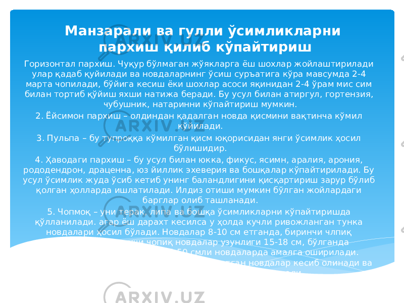 Манзарали ва гулли ўсимликларни пархиш қилиб кўпайтириш Горизонтал пархиш. Чуқур бўлмаган жўякларга ёш шохлар жойлаштирилади улар қадаб қуйилади ва новдаларнинг ўсиш суръатига кўра мавсумда 2-4 марта чопилади, бўйига кесиш ёки шохлар асоси яқинидан 2-4 ўрам мис сим билан тортиб қўйиш яхши натижа беради. Бу усул билан атиргул, гортензия, чубушник, натаринни кўпайтириш мумкин. 2. Ёйсимон пархиш – олдиндан қадалган новда қисмини вақтинча кўмил кўйилади. 3. Пульпа – бу тупроққа кўмилган қисм юқорисидан янги ўсимлик ҳосил бўлишидир. 4. Ҳаводаги пархиш – бу усул билан юкка, фикус, ясимн, аралия, арония, рододендрон, драценна, юз йиллик эхеверия ва бошқалар кўпайтирилади. Бу усул ўсимлик жуда ўсиб кетиб унинг баландлигини қисқартириш зарур бўлиб қолган ҳолларда ишлатилади. Илдиз отиши мумкин бўлган жойлардаги барглар олиб ташланади. 5. Чопмоқ – уни терак, липа ва бошқа ўсимликларни кўпайтиришда қўлланилади. агар ёш дарахт кесилса у ҳолда кучли ривожланган тунка новдалари ҳосил бўлади. Новдалар 8-10 см етганда, биринчи члпиқ ўтказилади. Иккинчи чопиқ новдалар узунлиги 15-18 см, бўлганда бажарилади. Учинчи чопиқ 45-50 смли новдаларда амалга оширилади. Сентябр охирларида тупроқни очиб, илдиз отган новдалар кесиб олинади ва уларни кўчатхона ёки доимий жойга экилади. 