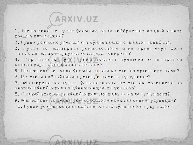 1 . М а н з а р а л и в а г у л л и ў с и м л и к л а р н и т а й ё р л а ш д а қ а н д а й и ш л а р а м а л г а о ш и р и л а д и ? 2 . Г у л л и ў с и м л и к у р у ғ л а р и г а қ ў й и л а д и г а н с т а н д а р т т а л а б л а р . 3 . Г у л л и в а м а н з а р а л и ў с и м л и к л а р н и е т и ш т и р и ш у ч у н е р н и т а й ё р л а ш в а э к и ш у с у л л а р и ҳ а қ и д а г а п и р и н г ? 4 . Б и р й и л л и к г у л л и ў с и м л и к л а р н и к ў ч а т с и з е т и ш т и р и ш д а қ а н д а й у с у л л а р д а ф о й д а л а н и л а д и ? 5 . М а н з а р а л и в а г у л л и ў с и м л и к л а р н и в е г е т а т и в о р г а н л а р и н и м а ? 6 . В е г е т а т и в к ў п а й т и р и ш д е г а н д а н и м а н и т у ш у н а с и з ? 7 . М а н з а р а л и в а г у л л и ў с и м л и к л а р н и в е г е т а т и в о р г а н л а р и в а у л а р н и к ў п а й т и р и ш д а қ ў л л а н и л а д и г а н у с у л л а р ? 8 . С у н ъ и й в е г е т а т и в к ў п а й т и р и ш д е г а н д а н и м а н и т у ш у н а с и з ? 9 . М а н з а р а л и в а г у л л и ў с и м л и к л а р н и п а й в а н д қ и л и ш у с у л л а р и ? 1 0 . Г у л л и ў с и м л и к л а р н и п а р х и ш қ и л и б к ў п а й т и р и ш у с у л л а р и ? Музокара учун саволлар. 