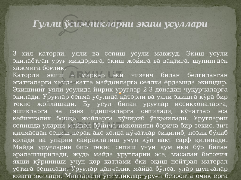 Гулли ўсимликларни экиш усуллари 3 хил қаторли, уяли ва сепиш усули мавжуд. Экиш усули экилаётган уруғ миқдорига, экиш жойига ва вақтига, шунингдек ҳажмига боғлиқ. Қаторли экиш – маркер ёки чизғич билан белгиланган эгатчаларга ҳамда катта майдонларга сеялка ёрдамида экишдир. Экишнинг уяли усулида йирик уруғлар 2-3 донадан чуқурчаларга экилади. Уруғлар сепма усулида қаторли ва уяли экишга кўра бир текис жойлашади. Бу усул билан уруғлар иссиқхоналарга, яшикларга ва саёз идишчаларга сепилади, кўчатлар эса кейинчалик бошқа жойларга кўчириб ўтқазилади. Уруғларни сепишда уларни майдон бўйича имконияти борича бир текис, зич қилмасдан сепиш керак акс ҳолда кўчатлар сиқилиб, нозик бўлиб қолади ва уларни сайраклатиш учун кўп вақт сарф қилинади. Майда уруғларни бир текис сепиш учун қум ёки бўр билан аралаштирилади, жуда майда уруғларни эса, масалан бегония яхши кўриниши учун қор қатлами ёки оқиш нейтрал матерал устига сепилади. Уруғлар қанчалик майда бўлса, улар шунчалар юзага экилади. Манзарали ўсимликлар уруғи бевосита очиқ ерга сепилади ёки кўчат усули билан етиштирилади. 