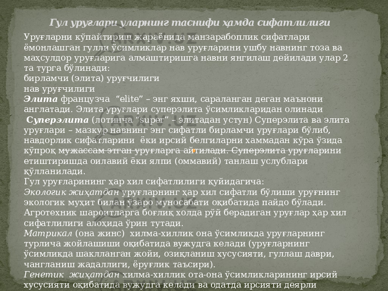 Гул уруғлари уларнинг таснифи ҳамда сифатлилиги Уруғларни кўпайтириш жараёнида манзарабоплик сифатлари ёмонлашган гулли ўсимликлар нав уруғларини ушбу навнинг тоза ва маҳсулдор уруғларига алмаштиришга навни янгилаш дейилади улар 2 та турга бўлинади: бирламчи (элита) уруғчилиги нав уруғчилиги Элита французча “elite” – энг яхши, сараланган деган маънони англатади. Элита уруғлари суперэлита ўсимликларидан олинади С уперэлита (лотинча “super” – элитадан устун) Суперэлита ва элита уруғлари – мазкур навнинг энг сифатли бирламчи уруғлари бўлиб, навдорлик сифатларини ёки ирсий белгиларни хаммадан кўра ўзида кўпроқ мужассам этган уруғларга айтилади. Суперэлита уруғларини етиштиришда оилавий ёки ялпи (оммавий) танлаш услублари қўлланилади. Гул уруғларининг ҳар хил сифатлилиги қуйидагича: Экологик жиҳатдан уруғларнинг ҳар хил сифатли бўлиши уруғнинг экологик муҳит билан ўзаро муносабати оқибатида пайдо бўлади. Агротехник шароитларга боғлиқ холда рўй берадиган уруғлар ҳар хил сифатлилиги алоҳида ўрин тутади. Матрикал (она жинс) хилма-хиллик она ўсимликда уруғларнинг турлича жойлашиши оқибатида вужудга келади (уруғларнинг ўсимликда шаклланган жойи, озиқланиш хусусияти, гуллаш даври, чангланиш жадаллиги, ёруғлик таъсири). Генетик жиҳатдан хилма-хиллик ота-она ўсимликларининг ирсий хусусияти оқибатида вужудга келади ва одатда ирсияти деярли ўзгармайди. 