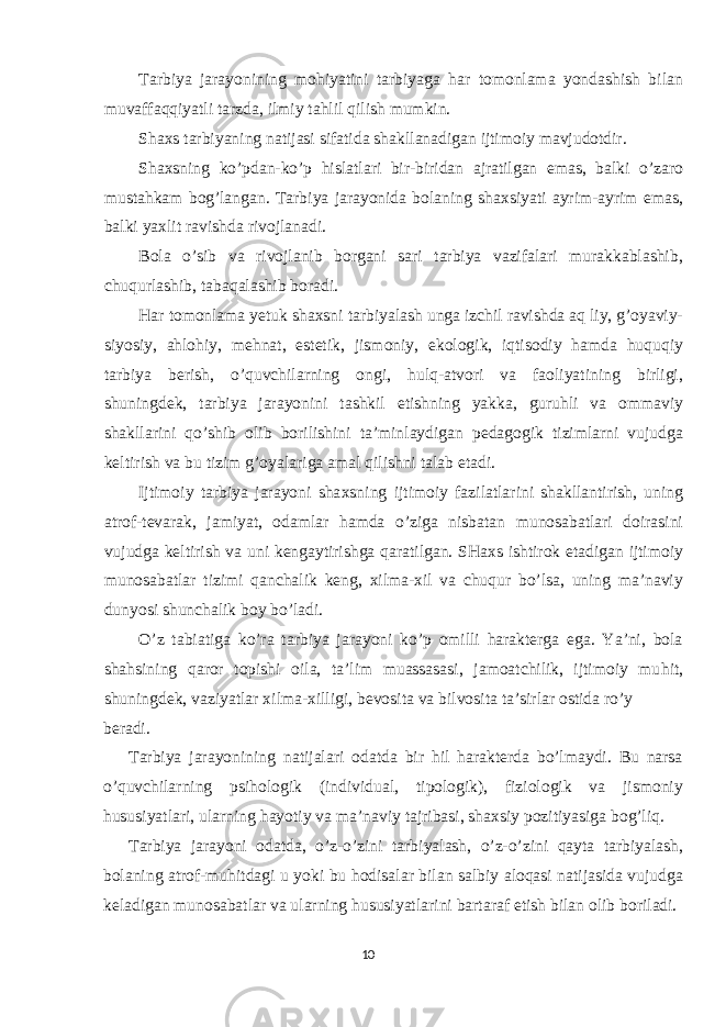 Tarbiya jarayonining mohiyatini tarbiyaga har tomonlama yondashish bilan muvaffaqqiyatli tarzda, ilmiy tahlil qilish mumkin. Shaxs tarbiyaning natijasi sifatida shakllanadigan ijtimoiy mavjudotdir. Shaxsning ko’pdan-ko’p hislatlari bir-biridan ajratilgan emas, balki o’zaro mustahkam bog’langan. Tarbiya jarayonida bolaning shaxsiyati ayrim-ayrim emas, balki yaxlit ravishda rivojlanadi. Bola o’sib va rivojlanib borgani sari tarbiya vazifalari murakkablashib, chuqurlashib, tabaqalashib boradi. Har tomonlama yetuk shaxsni tarbiyalash unga izchil ravishda aq liy, g’oyaviy- siyosiy, ahlohiy, mehnat, estetik, jismoniy, ekologik, iqtisodiy hamda huquqiy tarbiya berish, o’quvchilarning ongi, hulq-atvori va faoliyatining birligi, shuningdek, tarbiya jarayonini tashkil etishning yakka, guruhli va ommaviy shakllarini qo’shib olib borilishini ta’minlaydigan pedagogik tizimlarni vujudga keltirish va bu tizim g’oyalariga amal qilishni talab etadi. Ijtimoiy tarbiya jarayoni sha x sning ijtimoiy fazilatlarini shakllantirish, uning atrof-tevarak, jamiyat, odamlar hamda o’ziga nisbatan munosabatlari doirasini vujudga keltirish va uni kengaytirishga qaratilgan. SHaxs ishtirok etadigan ijtimoiy munosabatlar tizimi qanchalik keng, xilma-xil va chuqur bo’lsa, uning ma’naviy dunyosi shunchalik boy bo’ladi. O’z tabiatiga ko’ra tarbiya jarayoni ko’p omilli harakterga ega. Ya’ni, bola shahsining q aror topishi oila, ta’lim muassasasi, jamoatchilik, ijtimoiy mu h it, shuningdek, vaziyatlar x ilma- x illigi, bevosita va bilvosita ta’sirlar ostida ro’y beradi. Tarbiya jarayonining natijalari odatda bir hil harakterda bo’lmaydi. Bu narsa o’quvchilarning psihologik (individual, tipologik), fiziologik va jismoniy hususiyatlari, ularning hayotiy va ma’naviy tajribasi, shaxsiy pozitiyasiga bog’liq. Tarbiya jarayoni odatda, o’z-o’zini tarbiyalash, o’z-o’zini qayta tarbiyalash, bolaning atrof-muhitdagi u yoki bu hodisalar bilan salbiy aloqasi natijasida vujudga keladigan munosabatlar va ularning hususiyatlarini bartaraf etish bilan olib boriladi. 10 