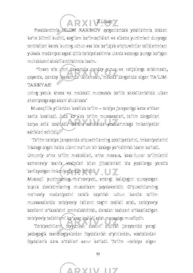 Xulosa Prezidentimiz ISLOM KARIMOV aytganlaridek yoshlarimiz bizdan ko’ra bilimli kuchli, sog’lom bo’lmoqliklari va albatta yurtimizni dunyoga tanitishlari kerak buning uchun esa biz bo’lajak o’qituvchilar toliblarimizni yuksak madaniyat egasi qilib tarbiyalashimiz ularda vatanga yurtga bo’lgan muhabbatni shakillantirishimiz lozim. “Inson o’z umri davomida qanday yutuq va natijalarga erishmasin, qayerda, qanday lavozimda ishlamasin, maktab dargohida olgan TA’LIM- TARBIYASI uning yetuk shaxs va malakali mutaxasis bo’lib shakillanishida ulkan ahamiyatga ega ekani shubhasiz’ Mustaqillik yillaridan boshlab ta’lim – tarbiya jarayoniga katta e’tibor berila boshladi. Juda ko’plab ta’lim muassasalari, ta’lim dargohlari barpo etila boshladi. Barcha sohalarda yoshlarimizga imkoniyatlar eshiklari ochildi. Ta’lim-tarbiya jarayonida o’quvchilarning qobiliyatlarini, imkoniyatlarini hisobga olgan holda ularni ma’lum bir kasbga yo’naltirish lozim bo’ladi. Umumiy o’rta ta’lim maktablari, o’rta maxsus, kasb-hunar ta’limlarini zamonaviy texnik vositalari bilan jihozlanishi biz yoshlarga yaratib berilayotgan imkoniyatlardan biridir. Mustaqil yurtimizning ma’naviyati, ertangi kelajagini qurayotgan buyuk davlatimizning mustahkam poydevoridir. O’quvchilarning ma’naviy madaniyatini tarkib toptirish uchun barcha ta’lim muassasalarida tarbiyaviy ishlarni tog’ri tashkil etish, tarbiyaviy soatlarni o’tkazishni ommalashtirish, darsdan tashqari o’tkaziladigan tarbiyaviy tadbirlarni ko’proq tashkil etish maqsadga muofiqdir. Tarbiyachilarni tayyorlash dasturi o’qitish jarayonida yangi pedagogik texnologiyalardan foydalanish o’yinlardan, vositalardan foydalanib dars o’tishlari zarur bo’ladi. Ta’lim –tarbiya olgan 12 