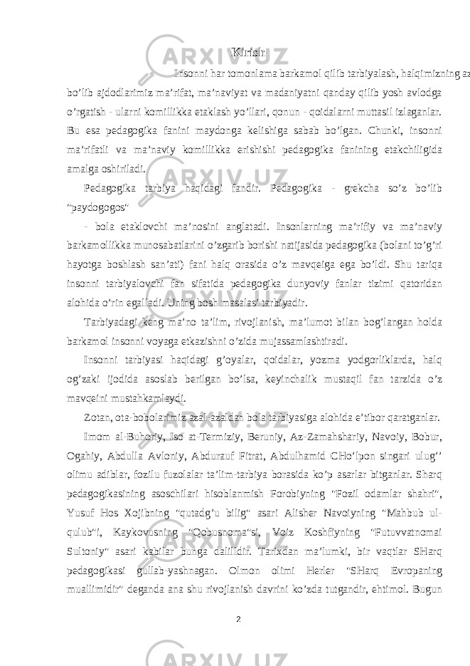 Kirish Insonni har tomonlama barkamol qilib tarbiyalash, halqimizning azaliy orzusi bo’lib ajdodlarimiz ma’rifat, ma’naviyat va madaniyatni qanday qilib yosh avlodga o’rgatish - ularni komillikka etaklash yo’llari, qonun - qoidalarni muttasil izlaganlar. Bu esa pedagogika fanini maydonga kelishiga sabab bo’lgan. Chunki, insonni ma’rifatli va ma’naviy komillikka erishishi pedagogika fanining etakchiligida amalga oshiriladi. Pedagogika tarbiya haqidagi fandir. Pedagogika - grekcha so’z bo’lib &#34;paydogogos&#34; - bola etaklovchi ma’nosini anglatadi. Insonlarning ma’rifiy va ma’naviy barkamollikka munosabatlarini o’zgarib borishi natijasida pedagogika (bolani to’g’ri hayotga boshlash san’ati) fani halq orasida o’z mavqeiga ega bo’ldi. Shu tariqa insonni tarbiyalovchi fan sifatida pedagogika dunyoviy fanlar tizimi qatoridan alohida o’rin egalladi. Uning bosh masalasi tarbiyadir. Tarbiyadagi keng ma’no ta’lim, rivojlanish, ma’lumot bilan bog’langan holda barkamol insonni voyaga etkazishni o’zida mujassamlashtiradi. Insonni tarbiyasi haqidagi g’oyalar, qoidalar, yozma yodgorliklarda, halq og’zaki ijodida asoslab berilgan bo’lsa, keyinchalik mustaqil fan tarzida o’z mavqeini mustahkamlaydi. Zotan, ota-bobolarimiz azal-azaldan bola tarbiyasiga alohida e’tibor qaratganlar. Imom al-Buhoriy, Iso at-Termiziy, Beruniy, Az-Zamahshariy, Navoiy, Bobur, Ogahiy, Abdulla Avloniy, Abdurauf Fitrat, Abdulhamid CHo’lpon singari ulug’’ olimu adiblar, fozilu fuzolalar ta’lim-tarbiya borasida ko’p asarlar bitganlar. Sharq pedagogikasining asoschilari hisoblanmish Forobiyning &#34;Fozil odamlar shahri&#34;, Yusuf Hos Xojibning &#34;qutadg’u bilig&#34; asari Alisher Navoiyning &#34;Mahbub ul- qulub&#34;i, Kaykovusning &#34;Qobusnoma&#34;si, Voiz Koshfiyning &#34;Futuvvatnomai Sultoniy&#34; asari kabilar bunga dalilldir. Tarixdan ma’lumki, bir vaqtlar SHarq pedagogikasi gullab-yashnagan. Olmon olimi Herler &#34;SHarq Е vropaning muallimidir&#34; deganda ana shu rivojlanish davrini ko’zda tutgandir, ehtimol. Bugun 2 