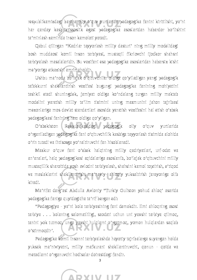 respublikamizdagi barcha oliy o’quv yurtlarida pedagogika fanini kiritilishi, ya’ni har qanday kasb-ixtissoslik egasi pedagogika asoslaridan habardor bo’lishini ta’minlash zamirida inson kamoloti yotadi. Qabul qilingan “Kadrlar tayyorlash milliy dasturi’ ning milliy modelidagi bosh muddaosi komil inson tarbiyasi, mustaqil fikrlovchi ijodkor shahsni tarbiyalash masalalaridir. Bu vazifani esa pedagogika asoslaridan habarsiz kishi me’yoriga etkazishi amrimaholdir. Ushbu ma’noda bo’lajak o’qituvchilar oldiga qo’yiladigan yangi pedagogik tafakkurni shakllantirish vazifasi bugungi pedagogika fanining mohiyatini tashkil etadi shuningdek, jamiyat oldiga ko’ndalang turgan milliy maktab modelini yaratish milliy ta’lim tizimini uning mazmunini jahon tajribasi mezonlariga mos davlat standartlari asosida yaratish vazifasini hal etish o’zbek pedagogikasi fanining ham oldiga qo’yilgan. O’zbekiston Respublikasidagi pedagogik oliy o’quv yurtlarida o’rganiladigan pedagogika fani o’qituvchilik kasbiga tayyorlash tizimida alohida o’rin tutadi va ihtisosga yo’naltiruvchi fan hisoblanadi. Mazkur o’quv fani o’zbek halqining milliy qadriyatlari, urf-odat va an’analari, halq pedagogikasi aqidalariga asoslanib, bo’lajak o’qituvchini milliy mustaqillik sharoitida yosh avlodni tarbiyalash, shahsini kamol toptirish, e’tiqod va maslaklarini shakllantirish, ma’naviy- ahloqiy yuksaltirish jarayoniga olib kiradi. Ma’rifat darg’asi Abdulla Avloniy “Turkiy Guliston yohud ahloq’ asarida pedagogika faniga quyidagicha ta’rif bergan edi: “Pedagogiya - ya’ni bola tarbiyasining fani demakdir. Ilmi ahloqning asosi tarbiya . . . bolaning salomatliligi, saodati uchun uni yaxshi tarbiya qilmoq, tanini pok tutmoq, unga yaxshi hulqlarni o’rgatmoq, yomon hulqlardan saqlab o’stirmoqdir’. Pedagogika komil insonni tarbiyalashda hayotiy tajribalarga suyangan holda yuksak ma’niviyatni, milliy mafkurani shakllantiruvchi, qonun - qoida va metodlarni o’rganuvchi hodisalar doirasidagi fandir. 3 