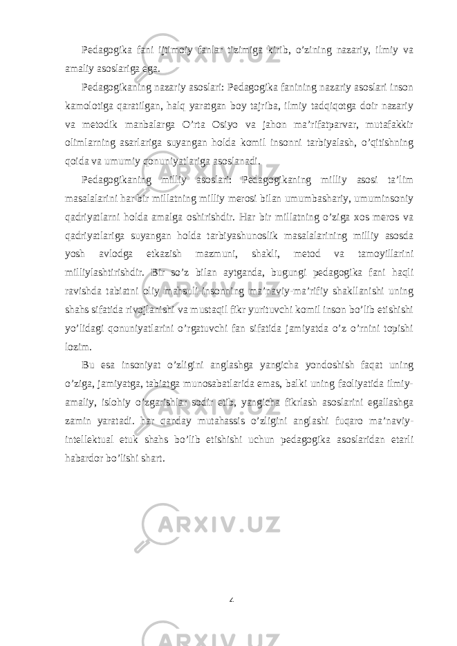 Pedagogika fani ijtimoiy fanlar tizimiga kirib, o’zining nazariy, ilmiy va amaliy asoslariga ega. Pedagogikaning nazariy asoslari: Pedagogika fanining nazariy asoslari inson kamolotiga qaratilgan, halq yaratgan boy tajriba, ilmiy tadqiqotga doir nazariy va metodik manbalarga O’rta Osiyo va jahon ma’rifatparvar, mutafakkir olimlarning asarlariga suyangan holda komil insonni tarbiyalash, o’qitishning qoida va umumiy qonuniyatlariga asoslanadi. Pedagogikaning milliy asoslari: Pedagogikaning milliy asosi ta’lim masalalarini har bir millatning milliy merosi bilan umumbashariy, umuminsoniy qadriyatlarni holda amalga oshirishdir. Har bir millatning o’ziga xos meros va qadriyatlariga suyangan holda tarbiyashunoslik masalalarining milliy asosda yosh avlodga etkazish mazmuni, shakli, metod va tamoyillarini milliylashtirishdir. Bir so’z bilan aytganda, bugungi pedagogika fani haqli ravishda tabiatni oliy mahsuli-insonning ma’naviy-ma’rifiy shakllanishi uning shahs sifatida rivojlanishi va mustaqil fikr yurituvchi komil inson bo’lib etishishi yo’lidagi qonuniyatlarini o’rgatuvchi fan sifatida jamiyatda o’z o’rnini topishi lozim. Bu esa insoniyat o’zligini anglashga yangicha yondoshish faqat uning o’ziga, jamiyatga, tabiatga munosabatlarida emas, balki uning faoliyatida ilmiy- amaliy, islohiy o’zgarishlar sodir etib, yangicha fikrlash asoslarini egallashga zamin yaratadi. har qanday mutahassis o’zligini anglashi fuqaro ma’naviy- intellektual etuk shahs bo’lib etishishi uchun pedagogika asoslaridan etarli habardor bo’lishi shart. 4 