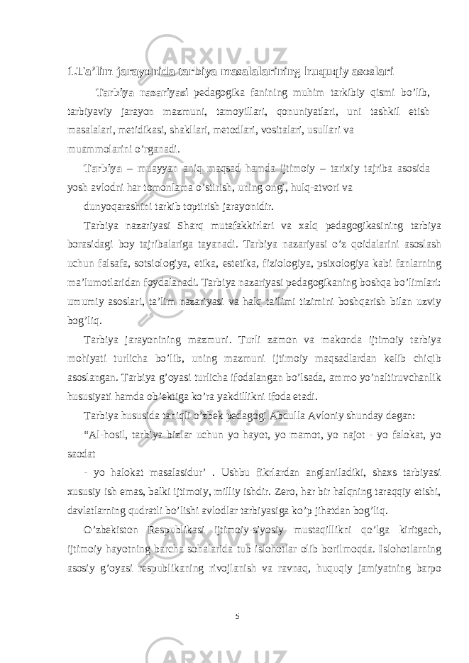 1.Ta’lim jarayonida tarbiya masalalarining huquqiy asoslari Tarbiya nazariyasi pedagogika fanining muhim tarkibiy qismi bo’lib, tarbiyaviy jarayon mazmuni, tamoyillari, qonuniyatlari, uni tashkil etish masalalari, metidikasi, shakllari, metodlari, vositalari, usullari va muammolarini o’rganadi. Tarbiya – muayyan aniq maqsad hamda ijtimoiy – tarixiy tajriba asosida yosh avlodni har tomonlama o’stirish, uning ongi, hulq-atvori va dunyoqarashini tarkib toptirish jarayonidir. Tarbiya nazariyasi Sharq mutafakkirlari va xalq pedagogikasining tarbiya borasidagi boy tajribalariga tayanadi. Tarbiya nazariyasi o’z qoidalarini asoslash uchun falsafa, sotsiologiya, etika, estetika, fiziologiya, psixologiya kabi fanlarning ma’lumotlaridan foydalanadi. Tarbiya nazariyasi pedagogikaning boshqa bo’limlari: umumiy asoslari, ta’lim nazariyasi va halq ta’limi tizimini boshqarish bilan uzviy bog’liq. Tarbiya jarayonining mazmuni. Turli zamon va makonda ijtimoiy tarbiya mohiyati turlicha bo’lib, uning mazmuni ijtimoiy maqsadlardan kelib chiqib asoslangan. Tarbiya g’oyasi turlicha ifodalangan bo’lsada, ammo yo’naltiruvchanlik hususiyati hamda ob’ektiga ko’ra yakdillikni ifoda etadi. Tarbiya hususida taniqli o’zbek pedagogi Abdulla Avloniy shunday degan: “Al-hosil, tarbiya bizlar uchun yo hayot, yo mamot, yo najot - yo falokat, yo saodat - yo halokat masalasidur’ . Ushbu fikrlardan anglaniladiki, shaxs tarbiyasi xususiy ish emas, balki ijtimoiy, milliy ishdir. Zero, har bir halqning taraqqiy etishi, davlatlarning qudratli bo’lishi avlodlar tarbiyasiga ko’p jihatdan bog’liq. O’zbekiston Respublikasi ijtimoiy-siyosiy mustaqillikni qo’lga kiritgach, ijtimoiy hayotning barcha sohalarida tub islohotlar olib borilmoqda. Islohotlarning asosiy g’oyasi respublikaning rivojlanish va ravnaq, huquqiy jamiyatning barpo 5 