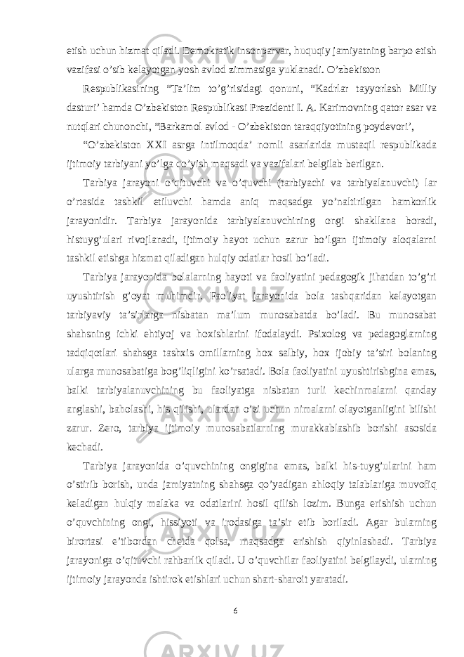 etish uchun hizmat qiladi. Demokratik insonparvar, huquqiy jamiyatning barpo etish vazifasi o’sib kelayotgan yosh avlod zimmasiga yuklanadi. O’zbekiston Respublikasining “Ta’lim to’g’risidagi qonuni, “Kadrlar tayyorlash Milliy dasturi’ hamda O’zbekiston Respublikasi Prezidenti I. A. Karimovning qator asar va nutqlari chunonchi, “Barkamol avlod - O’zbekiston taraqqiyotining poydevori’, “O’zbekiston XXI asrga intilmoqda’ nomli asarlarida mustaqil respublikada ijtimoiy tarbiyani yo’lga qo’yish maqsadi va vazifalari belgilab berilgan. Tarbiya jarayoni o’qituvchi va o’quvchi (tarbiyachi va tarbiyalanuvchi) lar o’rtasida tashkil etiluvchi hamda aniq maqsadga yo’naltirilgan hamkorlik jarayonidir. Tarbiya jarayonida tarbiyalanuvchining ongi shakllana boradi, histuyg’ulari rivojlanadi, ijtimoiy hayot uchun zarur bo’lgan ijtimoiy aloqalarni tashkil etishga hizmat qiladigan hulqiy odatlar hosil bo’ladi. Tarbiya jarayonida bolalarning hayoti va faoliyatini pedagogik jihatdan to’g’ri uyushtirish g’oyat muhimdir. Faoliyat jarayonida bola tashqaridan kelayotgan tarbiyaviy ta’sirlarga nisbatan ma’lum munosabatda bo’ladi. Bu munosabat shahsning ichki ehtiyoj va hoxishlarini ifodalaydi. Psixolog va pedagoglarning tadqiqotlari shahsga tashxis omillarning hox salbiy, hox ijobiy ta’siri bolaning ularga munosabatiga bog’liqligini ko’rsatadi. Bola faoliyatini uyushtirishgina emas, balki tarbiyalanuvchining bu faoliyatga nisbatan turli kechinmalarni qanday anglashi, baholashi, his qilishi, ulardan o’zi uchun nimalarni olayotganligini bilishi zarur. Zero, tarbiya ijtimoiy munosabatlarning murakkablashib borishi asosida kechadi. Tarbiya jarayonida o’quvchining ongigina emas, balki his-tuyg’ularini ham o’stirib borish, unda jamiyatning shahsga qo’yadigan ahloqiy talablariga muvofiq keladigan hulqiy malaka va odatlarini hosil qilish lozim. Bunga erishish uchun o’quvchining ongi, hissiyoti va irodasiga ta’sir etib boriladi. Agar bularning birortasi e’tibordan chetda qolsa, maqsadga erishish qiyinlashadi. Tarbiya jarayoniga o’qituvchi rahbarlik qiladi. U o’quvchilar faoliyatini belgilaydi, ularning ijtimoiy jarayonda ishtirok etishlari uchun shart-sharoit yaratadi. 6 