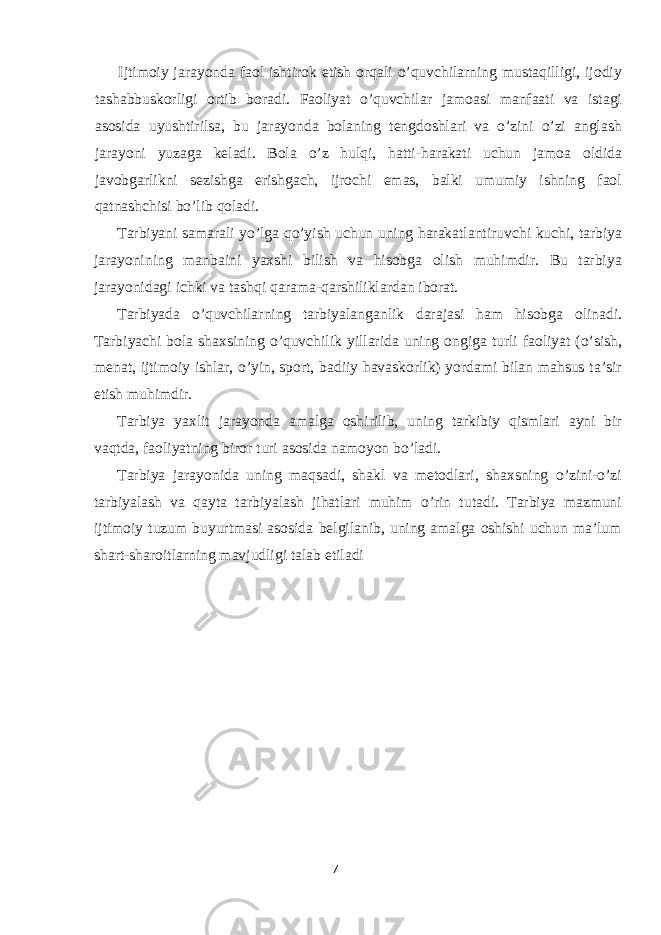 Ijtimoiy jarayonda faol ishtirok etish orqali o’quvchilarning mustaqilligi, ijodiy tashabbuskorligi ortib boradi. Faoliyat o’quvchilar jamoasi manfaati va istagi asosida uyushtirilsa, bu jarayonda bolaning tengdoshlari va o’zini o’zi anglash jarayoni yuzaga keladi. Bola o’z hulqi, hatti-harakati uchun jamoa oldida javobgarlikni sezishga erishgach, ijrochi emas, balki umumiy ishning faol qatnashchisi bo’lib qoladi. Tarbiyani samarali yo’lga qo’yish uchun uning harakatlantiruvchi kuchi, tarbiya jarayonining manbaini yaxshi bilish va hisobga olish muhimdir. Bu tarbiya jarayonidagi ichki va tashqi qarama-qarshiliklardan iborat. Tarbiyada o’quvchilarning tarbiyalanganlik darajasi ham hisobga olinadi. Tarbiyachi bola shaxsining o’quvchilik yillarida uning ongiga turli faoliyat (o’sish, menat, ijtimoiy ishlar, o’yin, sport, badiiy havaskorlik) yordami bilan mahsus ta’sir etish muhimdir. Tarbiya yaxlit jarayonda amalga oshirilib, uning tarkibiy qismlari ayni bir vaqtda, faoliyatning biror turi asosida namoyon bo’ladi. Tarbiya jarayonida uning maqsadi, shakl va metodlari, shaxsning o’zini-o’zi tarbiyalash va qayta tarbiyalash jihatlari muhim o’rin tutadi. Tarbiya mazmuni ijtimoiy tuzum buyurtmasi asosida belgilanib, uning amalga oshishi uchun ma’lum shart-sharoitlarning mavjudligi talab etiladi 7 